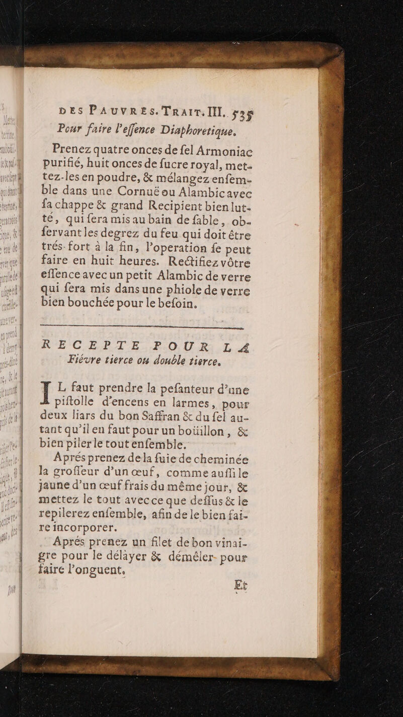 Pour faire 'effence Diaphoretique. Prenez quatre onces de {el Armoniac purifié, huit onces de fucre royal, met. tez-les en poudre, &amp; mélangez enfem- ble dans une Cornuë ou Alambicavee fa chappe &amp; grand Recipient bien lut- té, qui fera mis au bain de fable, ob- fervant les degrez du feu qui doit être trés. fort à la fin, l’operation fe peut faire en huit heures. Redtifiez vôtre efflence avec un petit Alambic de verre qui fera mis dansune phiole de verre bien bouchée pour le befoin. nm ennge RECEPTE POUR L Fiévre tierce ou double tierce. L faut prendre la pefanteur d’une piftolle d’encens en larmes, pour deux liars du bon Saffran &amp; du fel au- tant qu’ilen faut pour un boüillon, &amp; bien piler le tout enfemblie. Aprés prenez dela fuie de cheminée la grofieur d’un œuf, comme auflile jaune d’un œuf frais du même jour, &amp; mettez le tout avecce que deflus &amp; le répilerez enfemble, afin de le bien fai. re incorporer. Aprés prenez un filet de bon vinai- gre pour le délayer &amp; déméler- pour faire l’onguent, Et CA