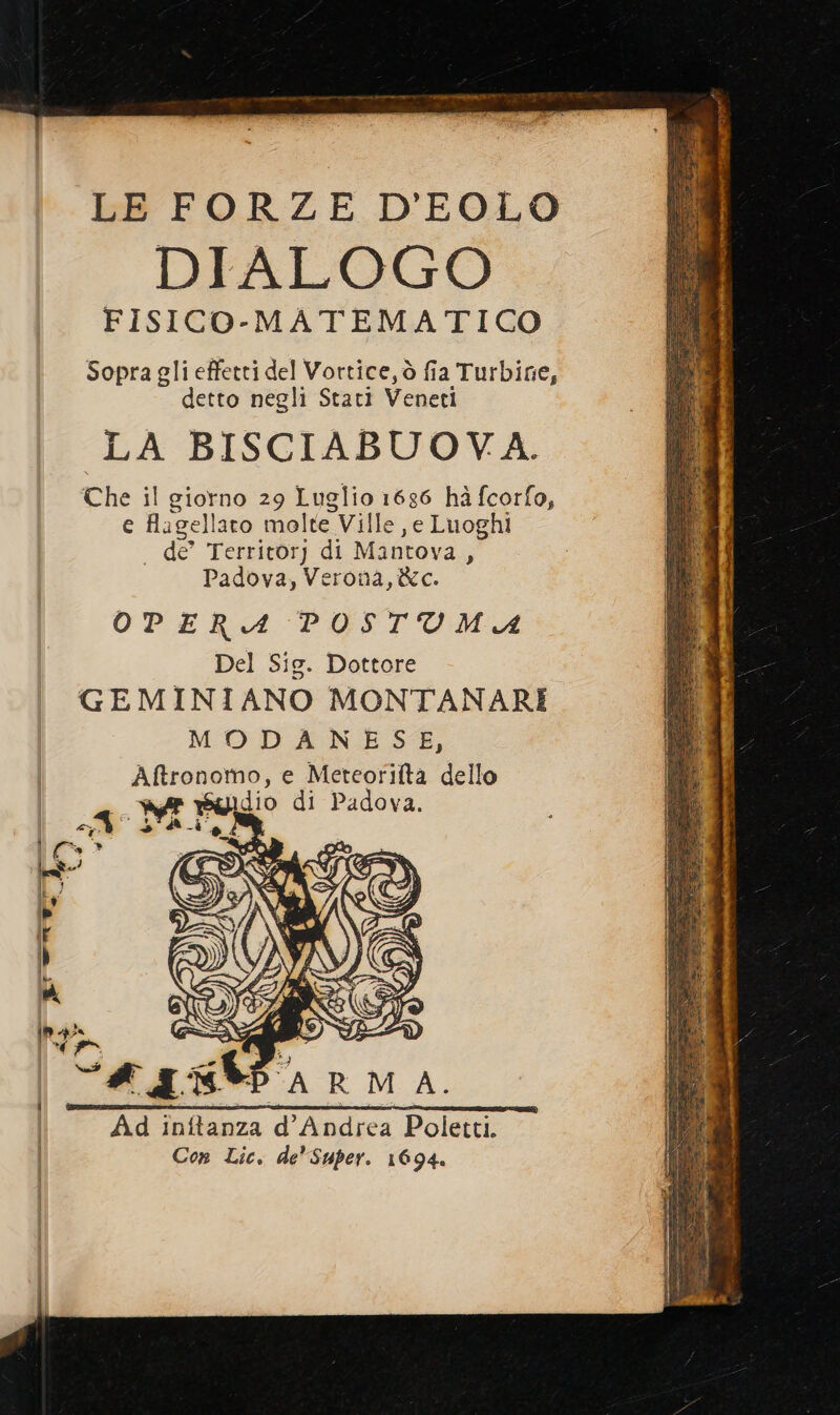 LE FORZE D'EOLO DIALOGO FISICO-MATEMATICO Sopra gli effetti del Vortice, ò fia Turbine, detto negli Stati Veneti LA BISCIABUOVA. Che il giorno 29 Luglio 1686 hà fcorfo, e fagellaro molte Ville ,e Luoghi . de’ Territory di Mantova, Padova, Verona, &amp;c. OPERA POSTUMIA Del Sie. Dottore GEMINIANO MONTANARI MODANESE, Aftronomo, e Meteorilta dello A DE I” di Padova. &gt; È It Pol » 14 \ yo SL LESS Za ‘+ D LA) «pepe -— Aa A. Ad inftanza d'Andrea Poletti. Con Lic. de Super. 1694.