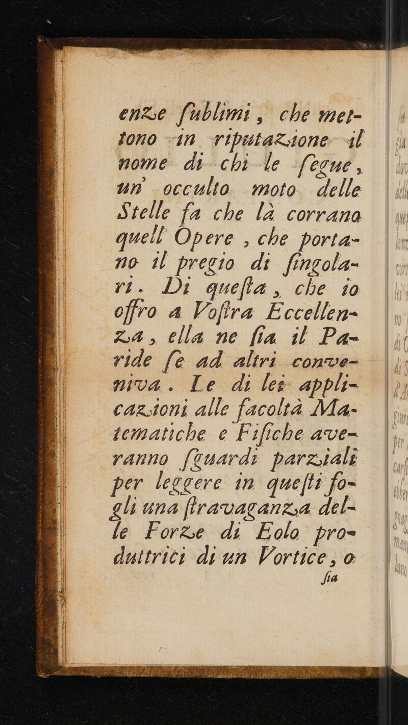 enze fublimi, che met- fono “in. vipustazione «il mome di chi le fecue, un occulto moto delle Stelle fa che la corrana quell''Opere , che porta- no il pregio di fingola- ri. Di quefta, che to offro a Vofira Eccellen- za , elia ne fia il Pa- ride fe ad altri conve- mva. Le di lee appli- cazstoni alle facoltà Ma- tematiche e Fifiche ave- ranno fcuardi parziali per leggere in quefti fo- gli una (lravaganzia del- le Forbe di Eolo pro- duttrici di un Vortice, 0 fia