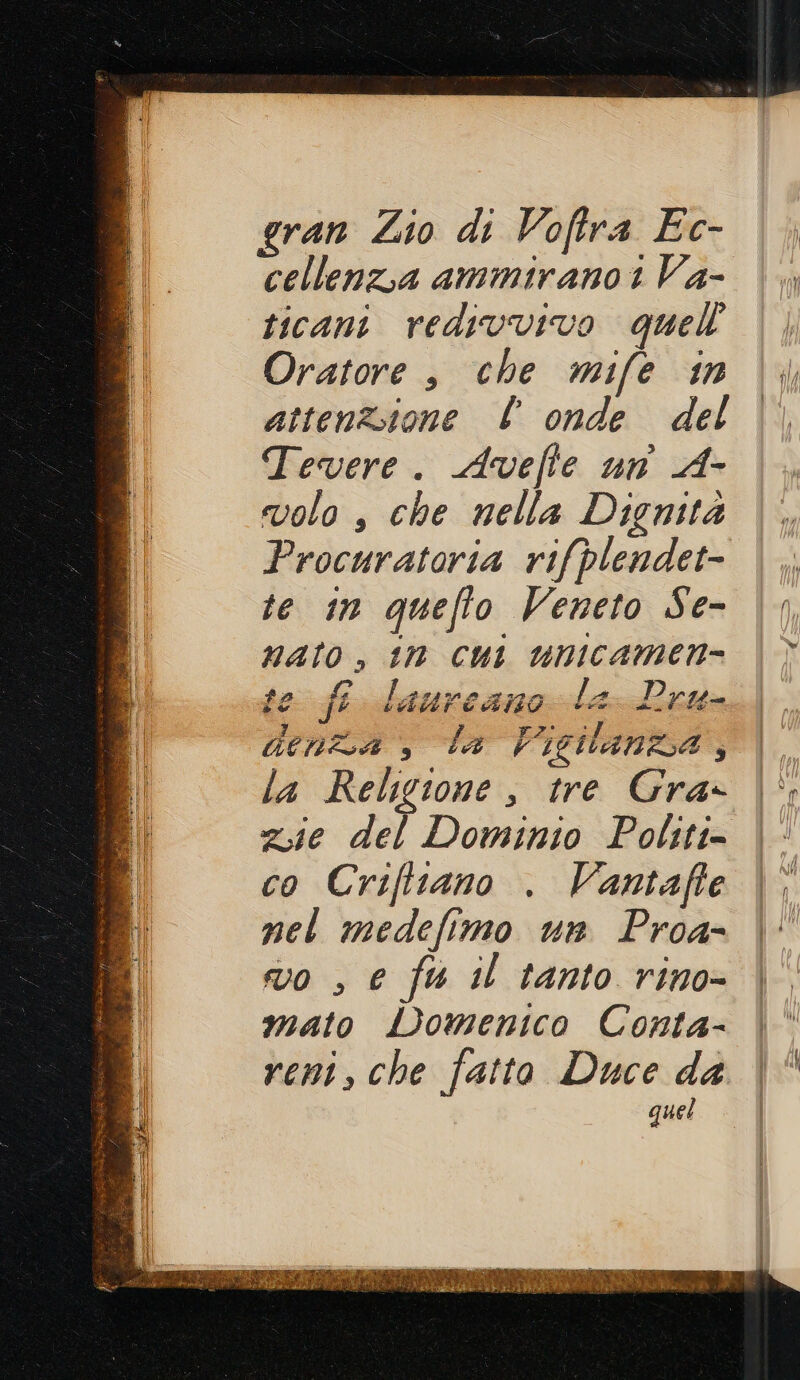 gran Lio di Voftra Ec- cellenzia ammirano 1 Va- ticani redivvivo quell Oratore , che mife in attenzione l onde del Tevere. Avefte un A- volo , che nella Dignità Procuratoria rifplendet- te in queffo Veneto Se- nato, tn cui unicamen= ste fe laureano la Pru- denza , la Vigilanza, la Religione , tre Gra zie del Dominio Politi- co Criftiano . Vantafte nel medefimo un Proa- vo , e fu il tanto rino- mato Domenico Conta- reni, che fatto Duce da quel