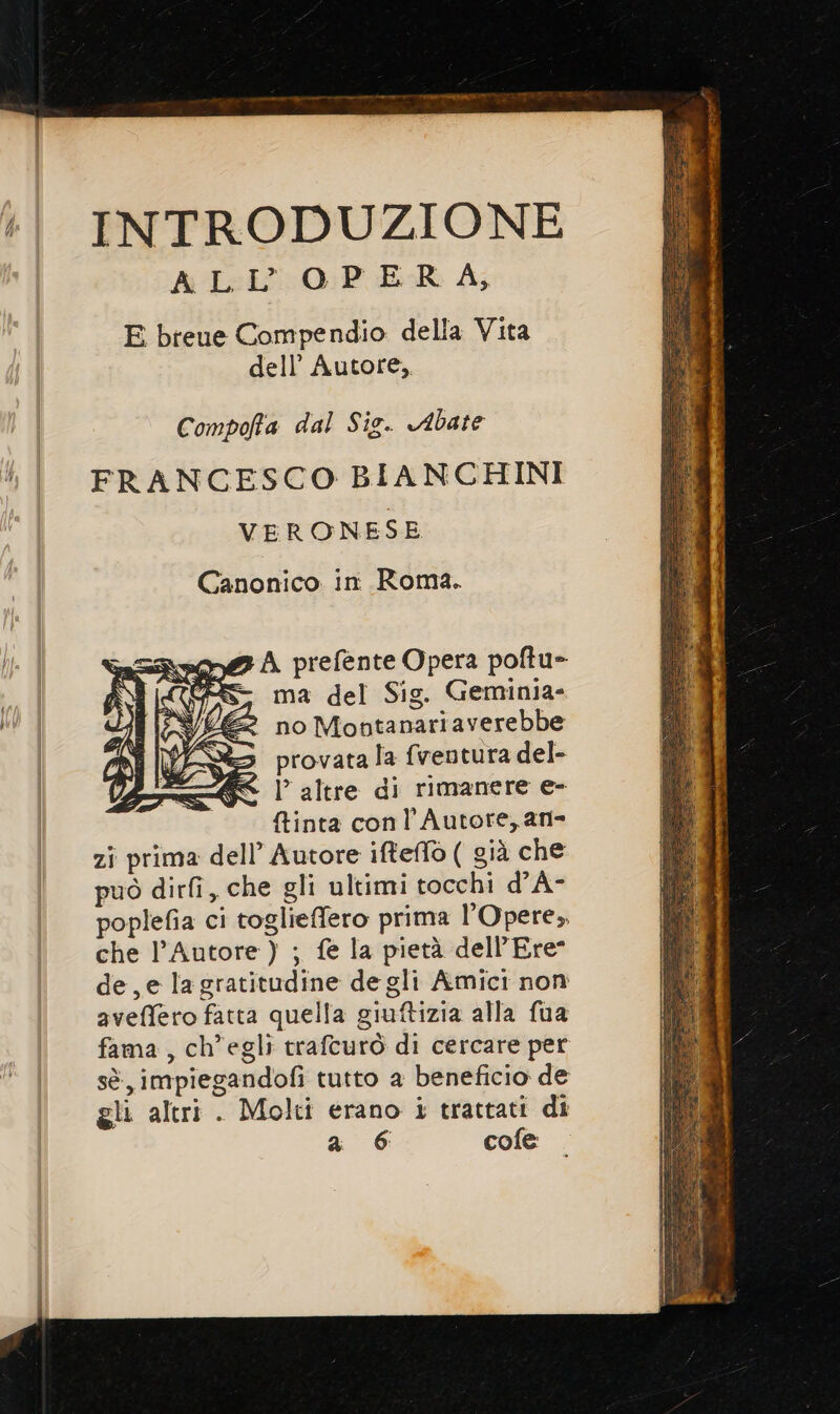 INTRODUZIONE ALL OPERA, E bteue Compendio della Vita dell’ Autore, Compofa dal Sig. Abate FRANCESCO BIANCHINI VERONESE Canonico in Roma. me@ A prefente Opera poftu- Ce ma del Sig. Geminia- no Moptanariaverebbe provata la {ventura del- - |’ altre di rimanere e- tinta conl Autore, an zî prima dell’ Autore ifteffo ( già che può dirfî, che gli ultimi tocchi d’A- poplefia ci toglieffero prima l’Opere,, che l'Autore ) ; fe la pietà dell’Ere- de, e la gratitudine de gli Amici non aveffero fatta quella giuftizia alla fua fama, ch'egli trafeurò di cercare per sè impiegandofi tutto a beneficio de gli altri . Molti erano i trattati di a 6 cofe SS S