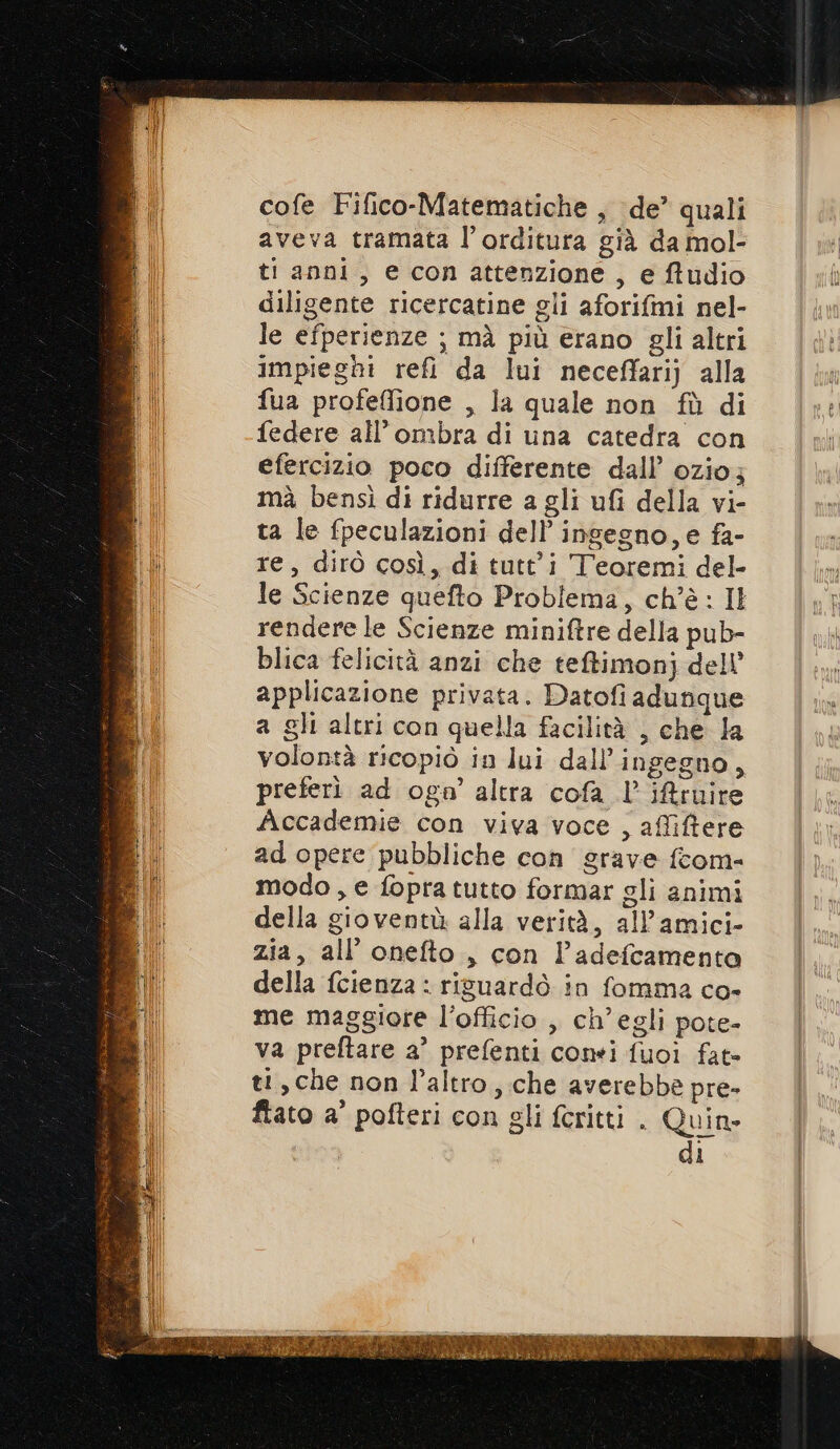 cofe Fifico-Matematiche , de’ quali aveva tramata l’orditura già da mol- ti anni, e conattenzione, e ftudio diligente ricercatine gli aforifmi nel- le efperienze ; mà più erano gli altri impieghi refi da lui neceffarij alla fua profeffione , la quale non fù di federe all'ombra di una catedra con efercizio poco differente dall’ ozio; mà bensì di ridurre a gli ufi della vi- ta le fpeculazioni dell’ ingegno, e fa- re, dirò così, di tutti Teoremi del- le Scienze quefto Problema, ch'è: Il rendere le Scienze miniftre della pub- blica felicità anzi che teftimonj dell’ applicazione privata. Datofi adunque a gli altri con quella facilità , che la volontà ricopiò in lui dall’ingegno, preferi ad oga’ altra cofa l’ ifruire Accademie con viva voce , affiftere ad opere pubbliche con grave fcom- modo, e fopra tutto formar gli animi della gioventù alla verità, allamici- zia, all’ onefto , con l’adefcamenta della fcienza : ripuardò in fomma co- me maggiore l’officio , ch'egli pote- va preftare a’ prefenti conri fuoi fat- ti, che non l’altro, che averebbe pre- fiato a' pofteri con gli feritti . Quin» di