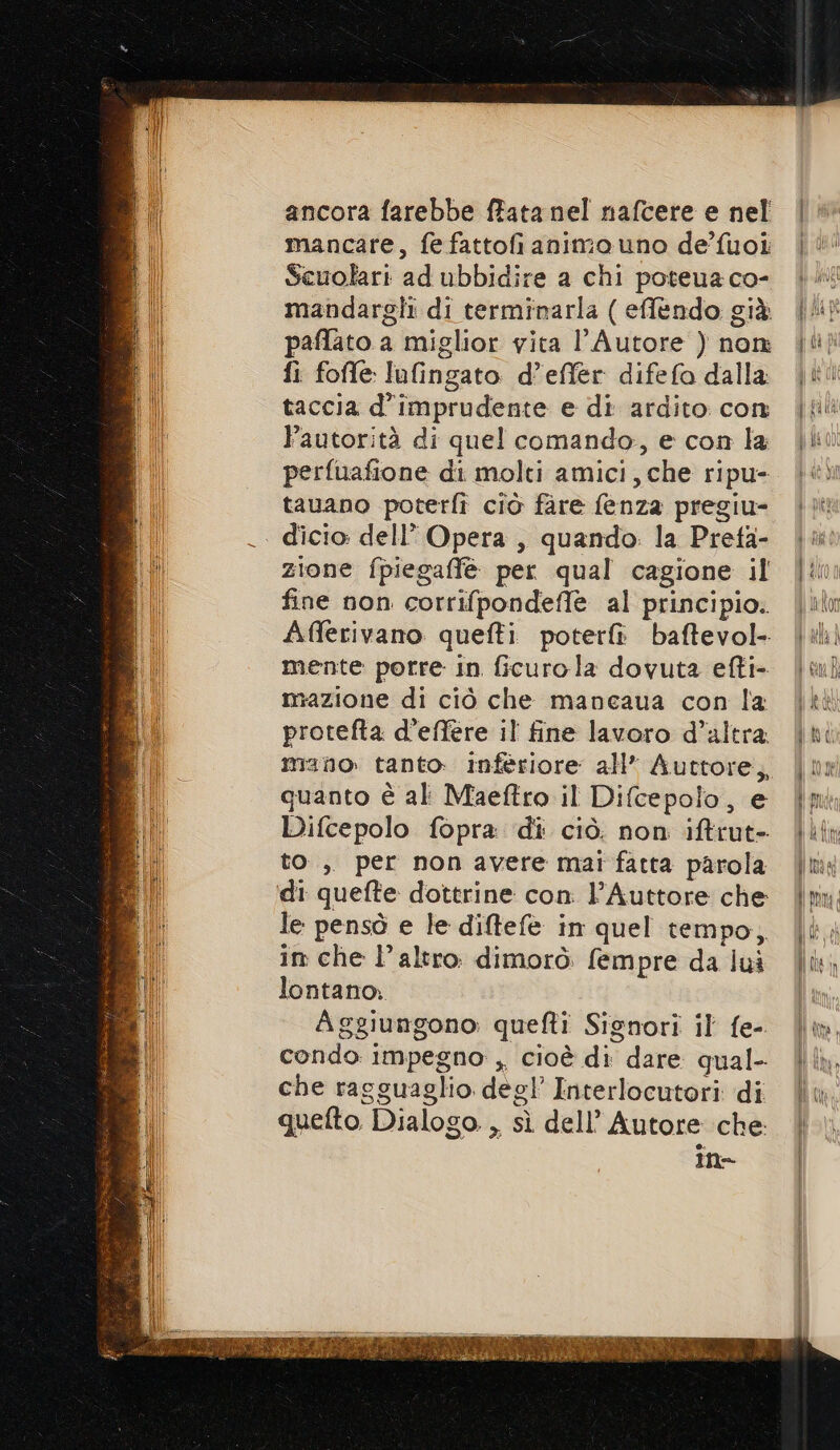 ancora farebbe ffata nel nafcere e nel mancare, fe fattofianimo uno de’'fuoi Scuolari ad ubbidire a chi poteua co- mandargli di terminarla ( effèendo già paflato a miglior vita l'Autore ) non fi foffe lufingato d’effer difefo dalla taccia d’imprudente e di ardito con autorità di quel comando, e con la perfuafione di molti amici, che ripu- tauano poterfì ciò fare fenza pregiu- dicio. dell’ Opera , quando: la Prefa- zione fpiegaffè per qual cagione il fine non corrifpondeffe al principio. Afferivano quefti poterfì baftevol- mente porre in ficurola dovuta efti- mazione di ciò che mancaua con la protefta d’effere il fine lavoro d’altra. mano tanto: inferiore all* Auttore, quanto è al Maeftro il Difcepolo, e Difcepolo fopra di ciò. non iftrut- to, per non avere mai fatta parola di quefte dottrine con l’Auttore che le pensò e le diftefè in quel tempo, in che l’altro. dimorò: fempre da lui lontano; Aggiungono: quefti Signori il fe-. condo impegno , cioè di dare qual- che ragguaglio degl’ Interlocutori di quefto Dialogo. , sì dell’ Autore che n= ARS