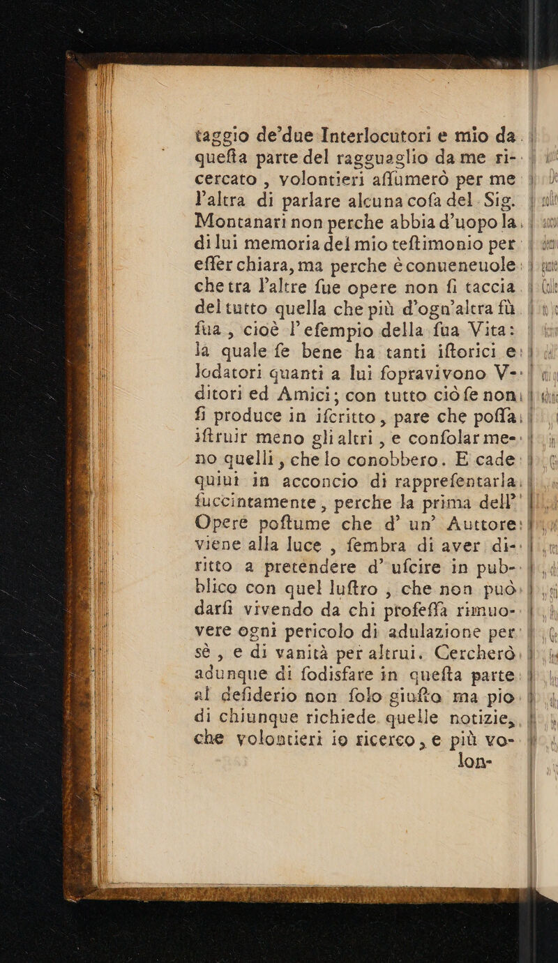 cercato , volontieri afumerò per me l’altra di parlare alcuna cofa del. Sig. di lui memoria del mio teftimonio per. effer chiara, ma perche è conueneuole. che tra l’altre fue opere non fi taccia deltutto quella che più d’ogn’altra fù fua, cioè l'efempio della fua Vita: la quale fe bene ha tanti iftorici e: lodatori quanti a lui fopravivono V-: ditori ed Amici; con tutto ciò fe non; iftruir meno gli altri, e confolarme- no quelli, che lo conobbero. E cade. quiut in acconcio di rapprefentarla. tuccintamente , perche la prima dell’ ritto a pretendere d’ ufcire in pub- blico con quel luftro ; che non può darfi vivendo da chi profeffa rimuo- vere ogni pericolo di adulazione per sé , e di vanità per altrui. Cercherò. adunque di fodisfare in quefta parte al defiderio non folo giufto ma pio di chiunque richiede, quelle notizie, che volontieri io ricerco, e più vo- lon-