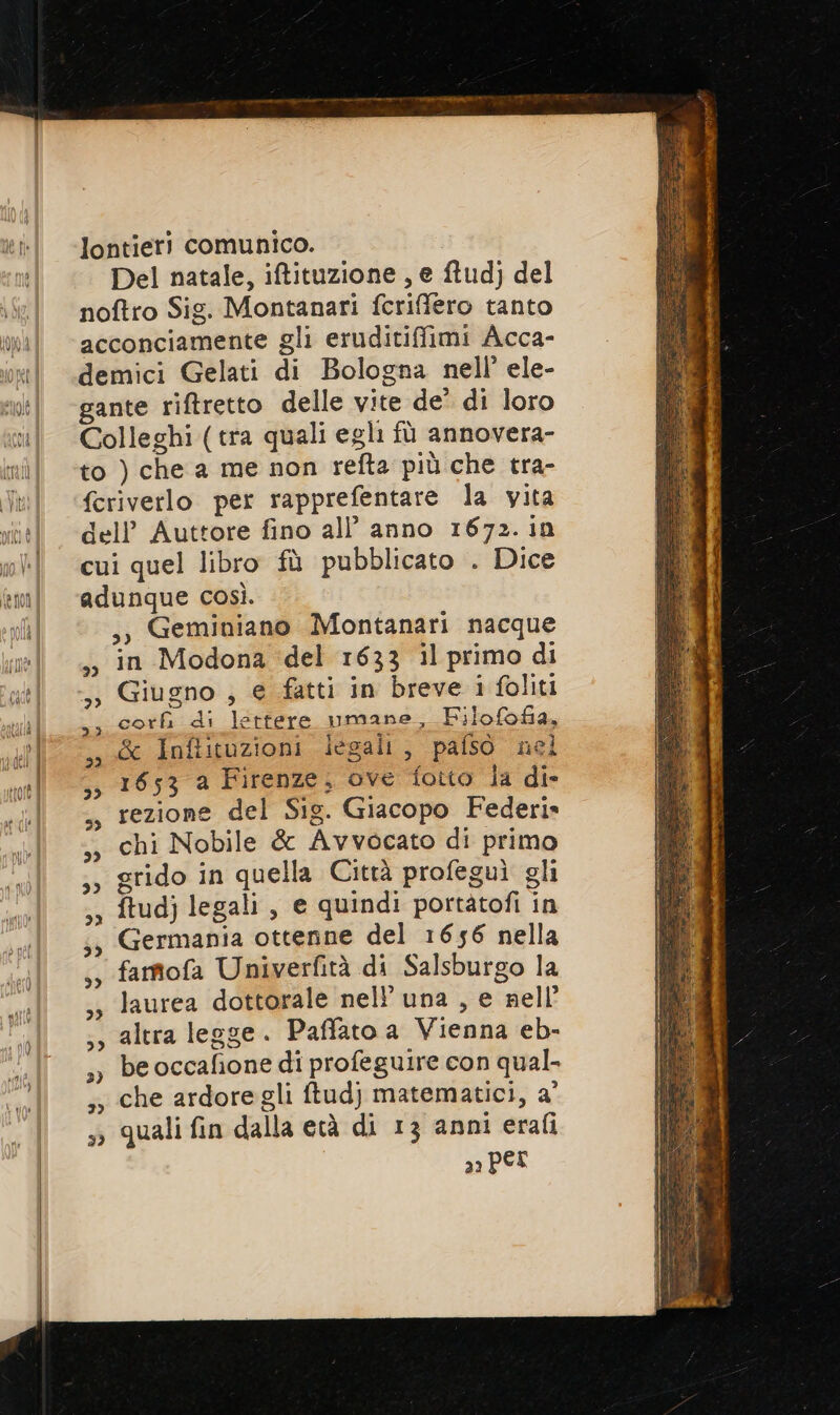 lontieri comunico. | Del natale, iftituzione , e ftud) del noftro Sig. Montanari fcriffero tanto acconciamente gli eruditifimi Acca- demici Gelati di Bologna nell’ ele- gante riftretto delle vite de’ di loro Colleghi (tra quali egli fù annovera- to ) che a me non refta più che tra- fcriverlo per rapprefentare la vita dell’ Auttore fino all’ anno 1672. in cui quel libro fù pubblicato . Dice adunque così. ,, Geminiano Montanari nacque in Modona del 1633 il primo di Giugno ; e fatti in breve i foliti cor di lettere umane, Filofofa, &amp; Infituzioni iegalt, pafso nel 1653 a Firenze; ove fotto la die rezione del Sig. Giacopo Federi» chi Nobile &amp; Avvocato di primo grido in quella Città profeguì gli ftudj legali, e quindi portàtofi in Germania ottenne del 1656 nella fartofa Univerfità di Salsburgo la laurea dottorale nell’ una , e nell’ altra legge. Paffato a Vienna eb- be occafione di profeguire con qual- che ardore gli ftudj} matematici, a' quali fin dalla età di 13 anni erafi