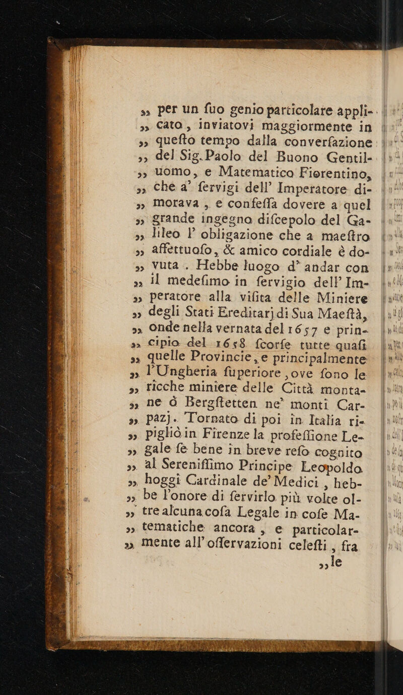 3, del Sig.Paolo del Buono Gentil- 3, uomo, e Matematica Fiorentino, &gt;» Che a° fervigi dell’ Imperatore di- 3, Morava , e confefla dovere a quel 3» grande ingegna difcepolo del Ga- 33 lileo l obligazione che a maeftro 3» affettuofo, &amp; amico cordiale è do- », Vuta . Hebbe luogo d’* andar con 3) il medefimo in fervigio dell’Im- »» peratore alla vifita delle Miniere »» degli Stati Ereditarjdi Sua Maeftà, &gt;» Onde nella vernata del 1657 e prin- a» Cipio del 1658. f{torfe tutte quafi sì quelle Provincie, e principalmente »» l'Ungheria fuperiore jove fono le 3, ricche miniere delle Città monta- s, ne ò Bergftetten ne monti Car- ». PazJ. Tornato di poi în Italia ri. &gt;», pigliò in Firenze la profeffione Le- 3 gale fe bene in breve refò cognito s» al Sereniffimo Principe Leopoldo. &gt;, hoggi Cardinale de’ Medici , heb- 3 be l'onore di fervirlo più volte ol- &gt;) tre alcunacofa Legale in cofe Ma- 3, tematiche ancora, e particolar », mente all’offervazioni celefli , fra &gt; le | poli Ò gel fi ItLIC i WUULE