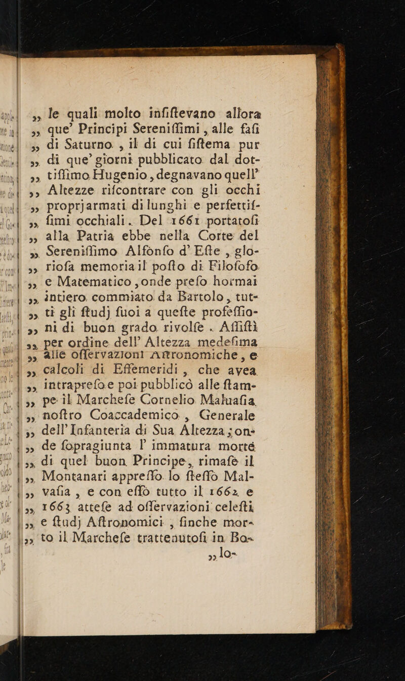 33 33 39. que’ Principi Sereniffimi, alle fafi di Saturno. , il di cui fiftema. pur di que’ giorni pubblicato dal dot- tifimo Hugenio, degnavano quell’ Altezze rifcontrare con gli occhi proprjarmati dilunghi e perfettif- alla Patria ebbe nella Corte del Sereniffimo Alfonfo d' Efte , glo- e Matematico , onde prefo hormai ni di buon grado rivolfe . Afliftà per ordine dell’ Altezza medefima calcoli di Effemeridi, che avea pe il Marchefe Cornelio Maluafia, noftro Coaccademico , Generale de fopragiunta l immatura morte di quel buon Principe, rimafè il vafia, e coneffò tutto il 1662 e to il Marchefe trattenutofi in Ba= lo- dI /