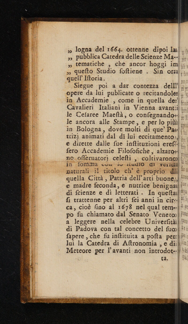 5» logna del 1664. ottenne dipoi lal,, »» pubblica Catedra delle Scienze Ma--i ... 3 tematiche , che ancor hoggi im, 3» quefto Studio foftiene . Sin orsa),. quell’ Iftoria. | Siegue poi a dar contezza delll’|. opere da lui publicate o recitandolee! . in Accademie , come in quella I Cavalieri Italiani in Vienna avantiii le Cefaree Maeftà, o confegnando» . le ancora alle Stampe, e per lo DINI in Bologna, dove molti di que’ Pas triz) animati dal di lui eccitamento1,}.. e dirette dalle fue inftituzioni erefl-l; fero Accademie Filofofiche, alzaro+). no.offernator) celefti , coltivaronoa) in fomma cuw sv si udio 1 verità naturali il titolo ch° è proprio diil © quella Città , Patria dell’arti buone:,l' e madre feconda, e nutrice benigna] di fcienze e di letterati . In quelta:l' ha fi trattenne per altri fei anni in cir ca, cioè fino al 1678 nel qual tem- la po fu chiamato dal Senato Venetop[ fi a leggere nella celebre Univerfità|® di Padova con tal concetto del i] nt fapere, che fu inftituita a pofta perrì! (il lui la Catedra di Aftronomia , e diili | Meteore per l’avanti non introdote Mr Li