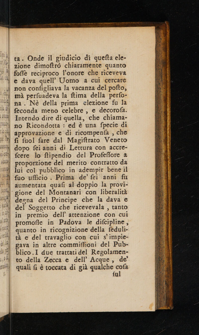 ta. Onde il giudicio di quefta ele- zione dimoftrò chiaramente quanto foffe reciproco l'onore che riceveva e dava quell’ Uomo a cui cercare non configliava la vacanza del pofto, mà perfuadeva la ftima della perfo- na. Nè della prima elezione fu la feconda meno celebre , e decorofa. Intendo dire di quella, che chiama- no Ricondotta : ed è una fpecie di approvazione e di ricompenfa , che fi fuol fare dal Magiftrato Veneto dopo fei anni di Lettura con accre- fcere lo ftipendio del Profeffore a proporzione del merito contratto da lui col pubblico in adempir bene il fuo ufficio : Prima de’ fei anni fu aumentata quafi al doppio la provi- desna del Principe che la dava e del Soggetto che ricevevala , tanto in premio dell’ attenzione con cui promofle in Padova le difcipline, quanto in ricognizione della feduli- tà e del travaglio con cui s'impie- gava in altre commiffioni del Pub- blico.I due trattati del Regolamen- to della Zecca e dell’ Acque, de’ quali fi è toccata di già qualche fa fu