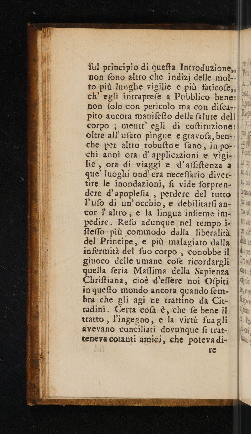 {ul principio di quefta Introduzione,, non fono altro che indizj delle mol. to più lunghe vigilie e più faticofe,, non folo con pericolo ma con difca»- pito ancora manifefto della falute dell corpo ; mentr’ egli di coftituzione; oltre all’ufato pingue e gravofa, ben»: che per altro robuftoe fano, inpo- chi anni ora: d’ applicazioni e. vigi- lie, ora di viaggi e d’afliftenza a tire le inondazioni, fi vide forpren- dere d’apoplefia , perdere del tutto l’ufo di un'occhio, e debilitarfi an- cor l'altro; e la lingua infieme im- pedire. Refo adunque nel tempo i- fteffo - più commodo dalla liberalità del Principe, e più malagiato dalla infermità del fuo corpo , conobbe il giuoco delle umane cofè ricordargli quella feria Maffima della Sapienza Chriftiana, cioè d’effere noi Ofpiti in quefto mondo ancora quando fem- bra che. gli agi ne trattino da Cit- tadini. Certa cofa è, che fe bene il tratto , l'ingegno, e la virtù fuagli avevano conciliati dovunque fi trat- teneva cotanti amicj, che potevadi- re 4 i Mm dd Ita $ | a n EV ra 4