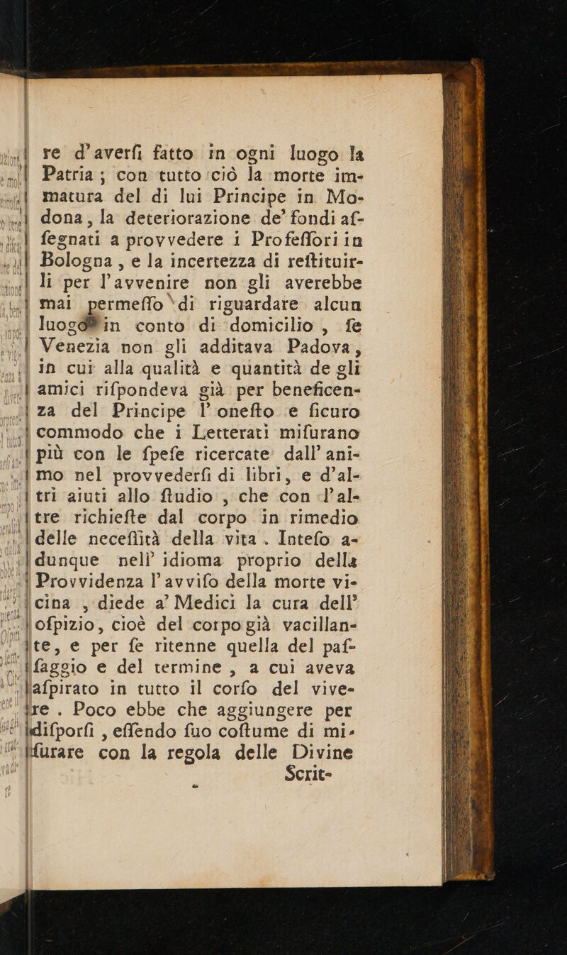 2 &gt; = CD n &lt;a ci +- ac i a ct I O ra re re d’averfi fatto in ogni luogo la Patria; con tutto ‘ciò la morte im- matura del di lui Principe in Mo- dona, la deteriorazione de’ fondi af- fegnati a provvedere i Profefforiin Bologna , e la incertezza di rettituir- li per l'avvenire non gli averebbe mai permeffo ‘di riguardare alcun luogd®in conto di domicilio, fe Venezia non gli additava Padova, in cut alla qualità e quantità de gli amici rifpondeva già per beneficen- za del Principe Ponefto e ficuro commodo che i Letterari mifurano | tri aiuti allo ftudio , che con l’al- «tre richiefte dal corpo in rimedio | delle neceflità della vita . Intefo a- ilidunque nel idioma proprio della O of più cina , diede a’ Medici la cura dell’ jre . Poco ebbe che aggiungere per Liok ‘rare con la regola delle Divine Scrit= @-