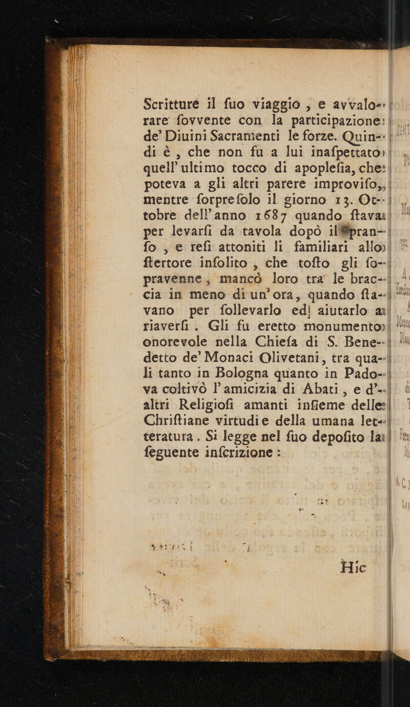 Scritture il fuo viaggio, e avvalo=: | rare fovvente con la participazione: de' Diuini Sacramenti le forze. Quin-- di è , che non fu a lui inafpettato»| quell’ ultimo tocco di apoplefia, che: | poteva a gli altri parere improvifo,,| mentre forprefolo il giorno 13. Ot-- tobre dell’anno 1687 quando ftava| per levarfi da tavola dopò il@pran-| fo, e refi attoniti li familiari allo) ftertore infolito , che tofto gli fo-| pravenne, mancò loro tra le brac--|.* cia in meno di un'ora, quando fta--| vano per follevarlo edi aiutarlo a. ‘ riaveri. Gli fu eretto monumentoy] “ onorevole nella Chiefa di S. Bene--| {ll detto de’ Monaci Olivetani, tra qua--| li tanto in Bologna quanto in Pado-- | Pon va coltivò l'amicizia di Abati, e d’..| altri Religiofi amanti infieme delle:| Chriftiane virtudie della umana let=| teratura . Si legge nel fuo depofito lan î feguente infcrizione :