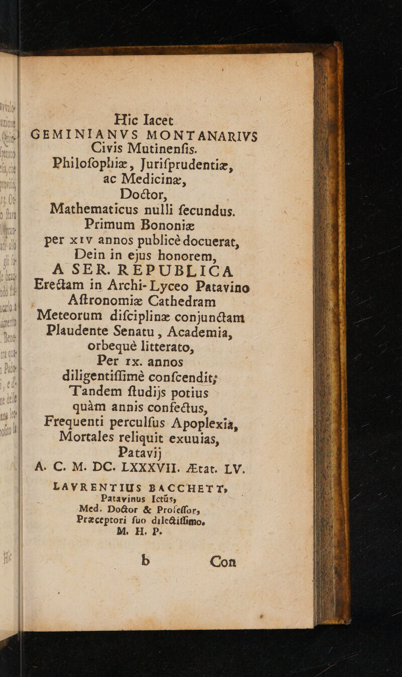 | | Hic Iacet «l GEMINIANVS MONTANARIVS | Civis Mutinenfis. Philofophie, Jurifprudentia, ac Medicina, Dottor, Mathematicus nulli fecundus. Primum Bononia per xiv annos publicè docuerat, Dein in ejus honorem, A SER. REPUBLICA | Ere&amp;am in Archi-Lyceo Patavino Lal Aftronomia Cathedram n Meteorum difcipline conjunAam nl —Plaudente Senatu, Academia, orbequè litterato, Per rx. annos | diligentiffimè confcendit; | Tandem ftudijs potius | quam annis confe&amp;us, Frequenti perculfus Apoplexia, Mortales reliquit exuuias, Patavij A. C. M. DC. LXXXVII. Ztat. LV. LAVRENTIUS BACCHETT» Patavinus Ictus, Med. Do@or &amp; Profeffor, Praceptori fuo dile&amp;iflimo, M. H. P. b Con