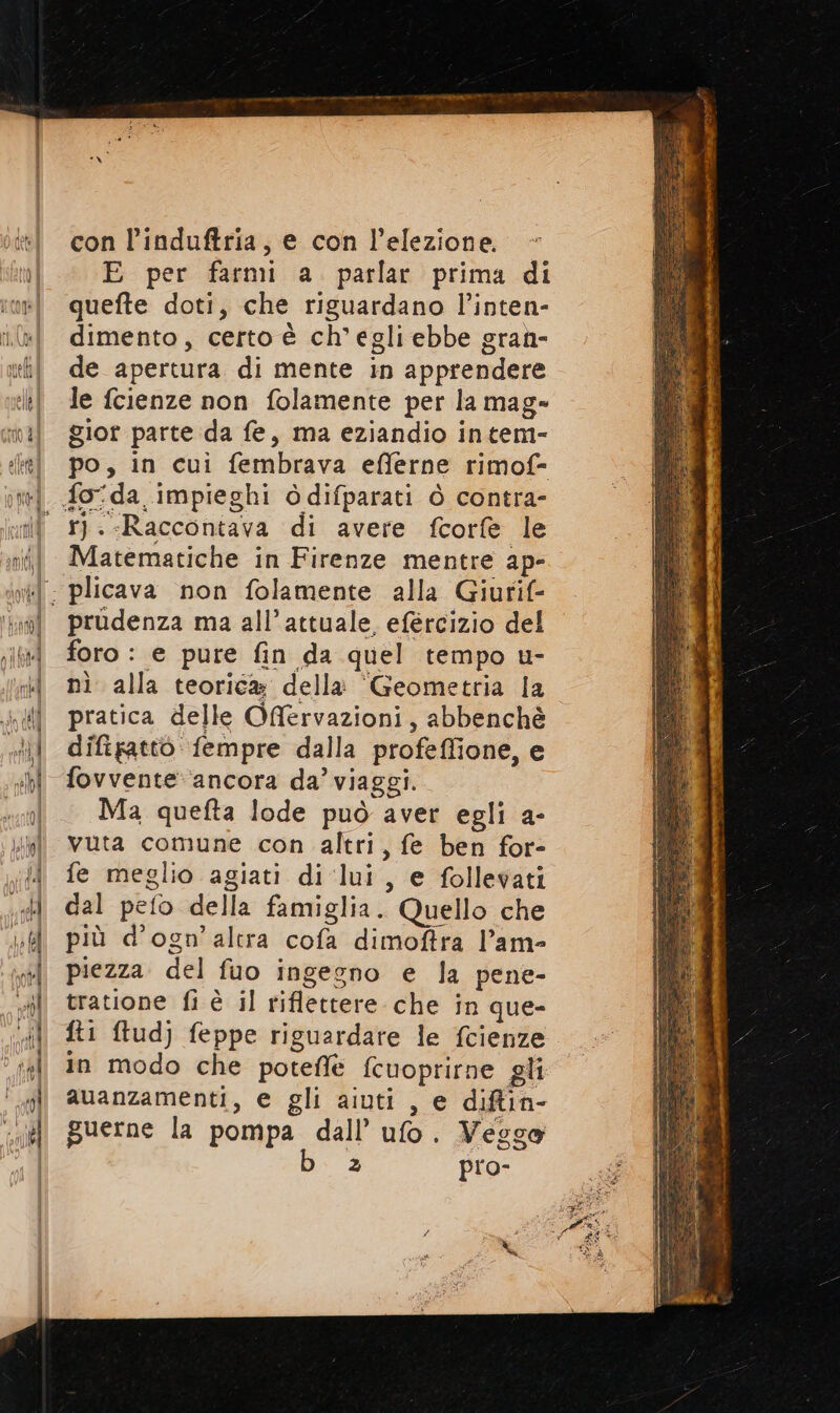 con l’induftria, e con l'elezione. E per farmi a parlar prima di quefte doti, che riguardano l’inten- dimento, certo è ch'egli ebbe gran- de apertura di mente in apprendere le fcienze non folamente per la mag» gior parte da fe, ma eziandio intem- po, in cui fembrava efferne rimof- r).-Raccontava di avere fcorfe le Matematiche in Firenze mentre ap- prudenza ma all’attuale, efèrcizio del foro : e pure fin da quel tempo u- nì alla teorica della “Geometria la pratica delle Offervazioni, abbenchè difipattò fempre dalla profeffione, e fovvente: ‘ancora da’ viaggi. Ma quefta lode può aver egli a- vuta comune con altri, fe ben for- fe meglio agiati di lui, e follevati dal pefo della famiglia. Quello che più d’ogn’ altra cofa dimoftra l’am- piezza del fuo ingegno e la pene- tratione fi è il riflettere che in que- ft1 ftud) feppe riguardare le fcienze in modo che poteflè fcuoprirne gli auanzamenti, e gli aiuti , e diftin- guerne la pompa dall’ ufo. Veggo