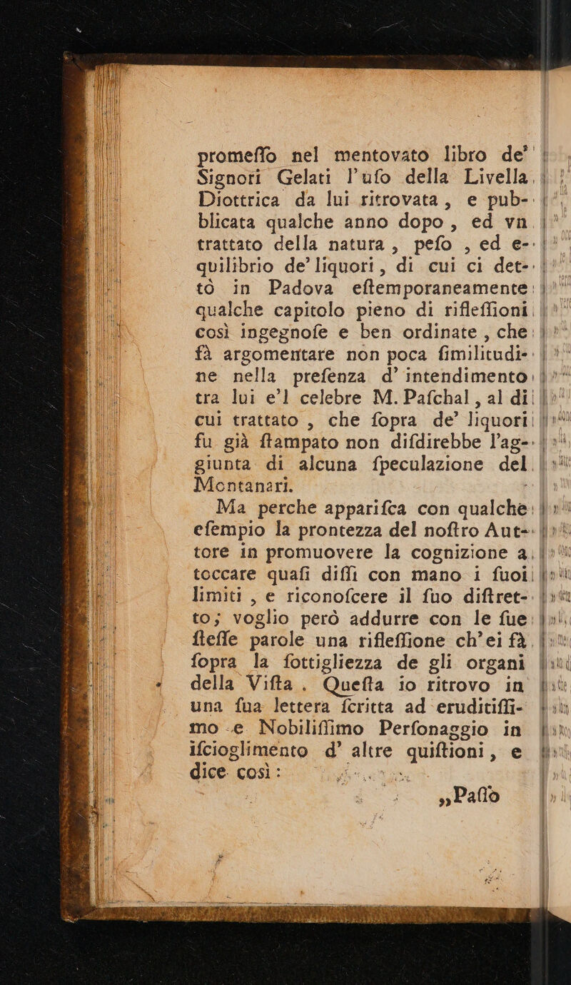 Signori Gelati l’ufo della Livella,| blicata qualche anno dopo , ed vn trattato della natura, pefo , ed e-. quilibrio de’ liquori, to in Padova eftemporaneamente: così ingegnofe e ben ordinate, che jr tra lui e'l celebre M. Pafchal, giunta di alcuna fpeculazione del. Montanari. efempio la prontezza del noftro Aut-: limiti, e riconofcere il fuo diftret- to; voglio però addurre con le fue fopra la fottigliezza de gli organi della Vifta. Quefta io ritrovo in una fua lettera feritta ad eruditiffi- mo «e Nobiliffimo Perfonaggio in ifcioglimento d pare aa e dice così : Mu sw Palo