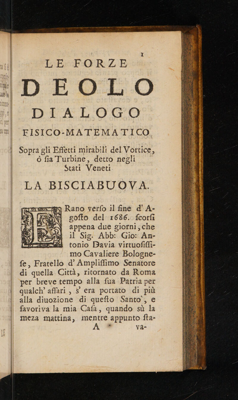 LE FORZE : DEOLO DIALOGO mi FISICO-MATEMATICO. i Sopragli Effetti mirabili del Vortice, ò fia Turbine, detto negli Stati Veneti. LA BISCIABUOVA. Rano verfo il fine d' A- goffo del 1686. fcorfi appena due giorni; che il Sig. Abb: Gio: An- tonio Bavia virtuofiffi- mo Cavaliere Bologne- fe, Fratello d' Ampliffimo Senatore di quella Città, ritornato da Roma per breve tempo alla fua Patria per | qualch’affari, 5 era portato di più alla diuozione di quefto Santo’, e favoriva la mia Cafa, quando sù la meza mattina, mentre appunto fta- A ® vVa- SreIsca 2 da S RI (Ye: è Eng è DFAE è otel