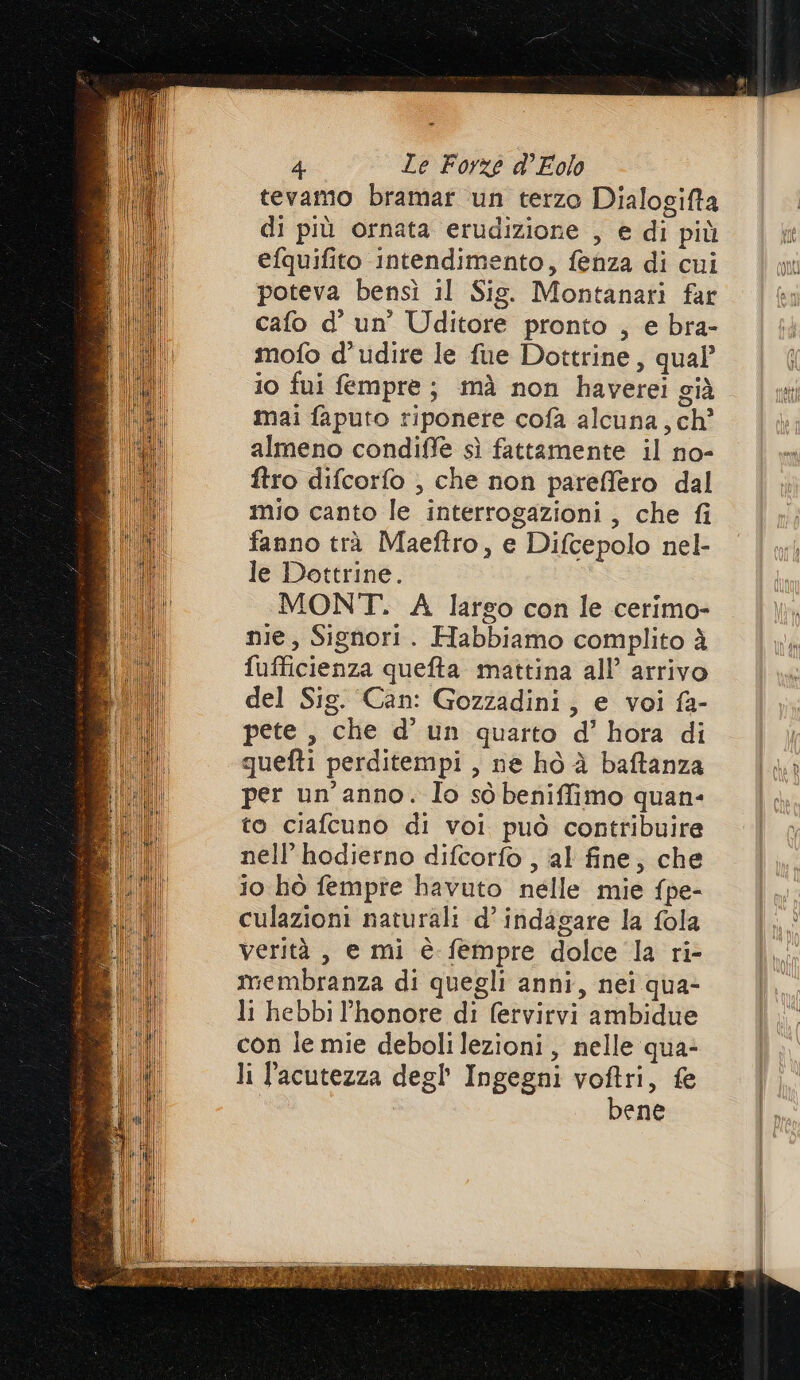 tevamo bramar un terzo Dialogifta di più ornata erudizione , e di più efquifito intendimento, fenza di cui poteva bensì il Sig. Montanari far cafo d’ un’ Uditore pronto , e bra- mofo d’ udire le fue Dottrine, qual’ i0 fui fempre; mà non haverei già mai faputo tiponere cofà alcuna, ch’ almeno condiffe sì fattamente il no- ftro difcorfo , che non pareffero dal mio canto le interrogazioni, che fi fanno trà Maeftro, e Difcepolo nel- le Dottrine. MONT. A largo con le cerimo- nie, Signori. Habbiamo complito à fufficienza quefta mattina all’ arrivo del Sig. Can: Gozzadini, e voi fa- pete , che d’ un quarto d’ hora di quefti perditempi , ne ho è baftanza per un'anno. Io sò beniffimo quan- to ciafcuno di voi può contribuire nell’ hodierno difcorfo , al fine, che io hò fempre havuto nelle mie fpe- culazioni naturali d’ indagare la fola verità, e mi è fempre dolce la ri- membranza di quegli anni, nei qua- li hebbi l’honore di fervirvi ambidue con le mie deboli lezioni, nelle qua- li lacutezza degl’ Ingegni voftri, &amp; bene