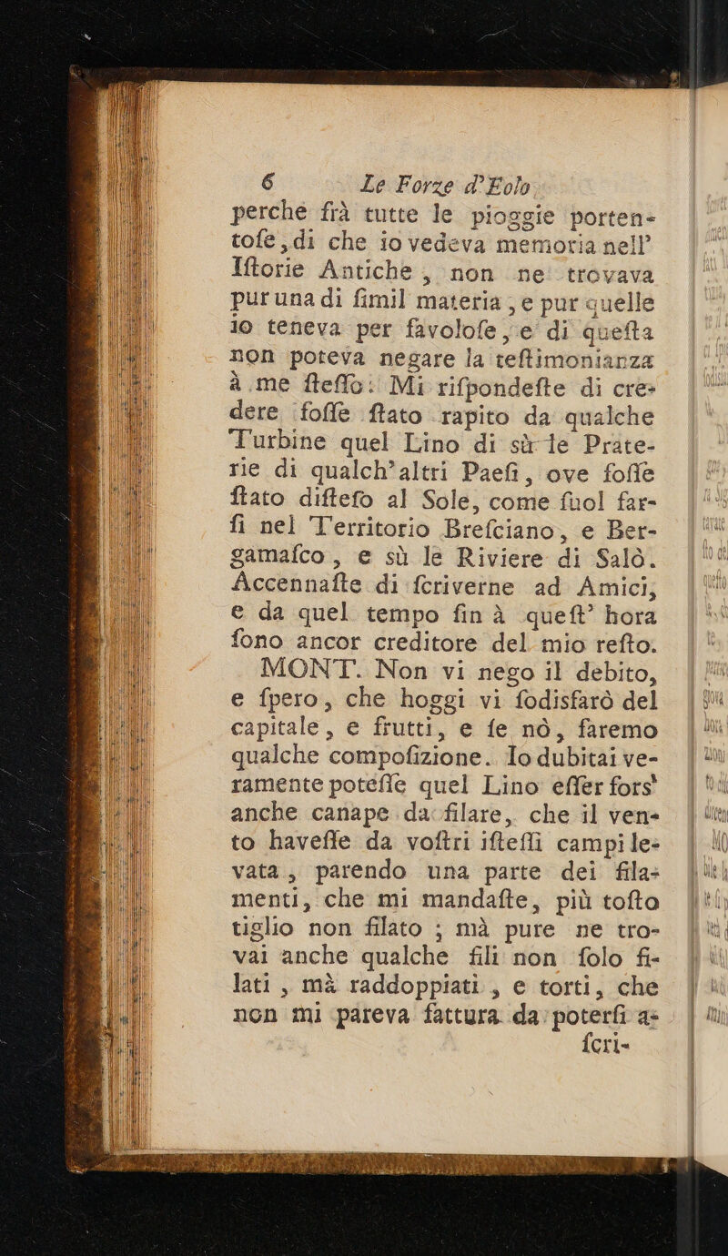 perche frà tutte le pioggie porten- tofe di che io vedeva memoria nell’ Iftorie Antiche, non ne trovava puruna di fimil materia; e pur quelle io teneva per favolofe e di queta non poteva negare la tefimonianza a me ftefflo: Mi rifpondefte di cre dere (foffe ftato ‘rapito da qualche Turbine quel Lino di sù ie Prate- rie di qualch’altri Paefi, ove fofle ftato diftefo al Sole, come fuol far- fi nel Territorio Brefciano, e Ber- gamafco , e sù le Riviere di Salo. Accennafte di feriverne ad Amici, e da quel tempo finà queft’ hora fono ancor creditore del mio refto. MONT. Non vi nego il debito, e fpero, che hoggi vi fodisfarò del capitale, e frutti, e fe nò, faremo qualche compofizione. Io dubitai ve- ramente potefle quel Lino effer fors' anche canape da: filare, che il ven- to haveffe da voftri iftefli campile= vata, parendo una parte dei fila- menti, che mi mandafte, più tofta tiglio non filato ; mà pure ne tro- vai anche qualche fili non folo fi- lati, mà raddoppiati, e torti, che non mi pareva fattura. re; a cri