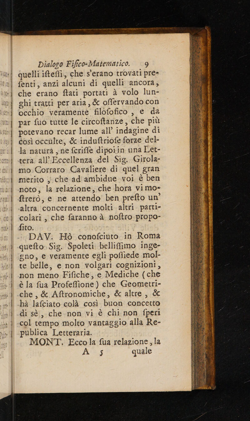 quelli ifefi.,, che s'erano trovati pre- fenti, anzi alcuni di quelli ancora, che erano ftati portati è volo lun- ghi tratti per aria, &amp; offervando con occhio veramente filofofico , e da par fuo tutte le circoftanze, che più potevano recar lume all indagine di così occulte, &amp; induftriofe forze del- la natura , ne fcriffe dipoiin una Let- tera all’Eccellenza del Sig. Girola- mo:Gorraro Cavaliere di quel gran merito ; che ad ambidue voi è ben noto, la relazione, che hora vimo= ftrerò, e ne attendo ben prefto un’ altra. concernente molti altri parti» colati, che faranno à noftro propo- fito. DAV. Hò conofciuto in Roma queto. Sig. Spoleti belliffimo inge- gno, e veramente egli pofliede mol- te belle, e non volgari cognizioni, non meno Fifiche, e Mediche (che è la fua Profeffione) che Geometri- che, &amp; Aftronomiche, &amp; altre , dc hà lafciato colà così buon concetto di sè, che-non vi è chi non fperi col tempo molto vantaggio alla Re- publica Letteraria. MONT. Eccola fua relazione, la A s quale
