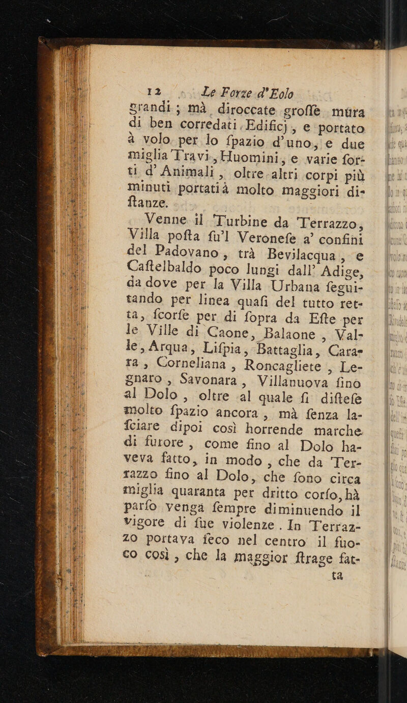 Srandi; mà diroccate grofle mura di ben corredati.Edific}, e portato a volo. per lo fpazio d'uno; e due miglia Travi sHuomini; e varie fot: ti d'Animali, oltre.altri corpi più minuti portatià molto maggiori die ftanze. Venne.il Turbine da Terrazzo, Villa pofta fu’l Veronefe a’ confini del Padovano, trà Bevilacqua, e Caftelbaldo poco lungi dall’ Adige, da dove per la Villa Urbana fegui- tando per linea quafi del tutto ret- ta, fcorfe per di fopra da Efte per le Ville di Caone, Balaone , Val le, Arqua, Lifpia, Battaglia, Carae ta, Corneliana, Roncagliete , Le- gnaro , Savonara, Villanuova fino al Dolo , oltre al quale fi diftele molto fpazio ancora, mà fenza la- feiare dipoi così horrende marche di furore, come fino al Dolo ha- veva fatto, in modo, che da Ter- razzo fino al Dolo, che fono circa miglia quaranta per dritto corfo, hà parfo venga fempre diminuendo il vigore di fue violenze. In Terraz- Z0 portava feco nel centro il fuo- co così, che la maggior firage fat- ta