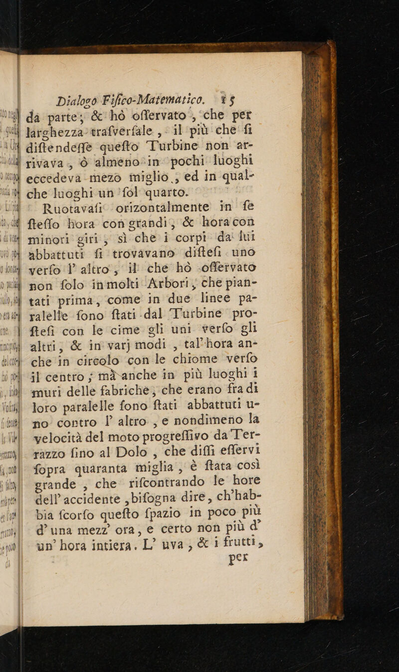 (8 AN di JACA ll h a UH roll delli) I v_(400 VI Ha Né x ' larchezza-trafverfale , il più che fi ditendeffe quefto Turbine non ar- rivava , ‘è almeno ®in pochi luoghi eccedeva-mezo miglio, ed in qual- che luoghi un ‘fol quarto. ro. Ruotavafi orizontalmente in fe fteffo hora con grandi; &amp; horacon minori giri; sì che i corpî ‘da' lui abbattuti fi trovavano diftefi uno verfo 1° altro, il che hò -offervato non folo inimolti Arbori, che pian- tati prima, come in due linee pa- ralelte fono ftati -dal ‘Turbine pro- fefi con le cime gli uni verfo gli altri, &amp; in var] modi , tal'hora an- che in circolo con le chiome verfo il centro f manche in più luoghi i muri delle fabriche; che erano fra di loro paralelle fono ftati abbattuti u- no contro 1’ altro , e nondimeno la velocità del moto progreffiro da T'er- razzo fino al Dolo , che diffi effervi fopra quaranta miglia , è ftata così grande , che rifcontrando le hore dell’accidente , bifogna dire, ch'hab- bia fcorfo quefto fpazio in poco più d’ una mezz ora, e certo non più d' un’ hora intiera. L’uva, &amp;ifrutti, per