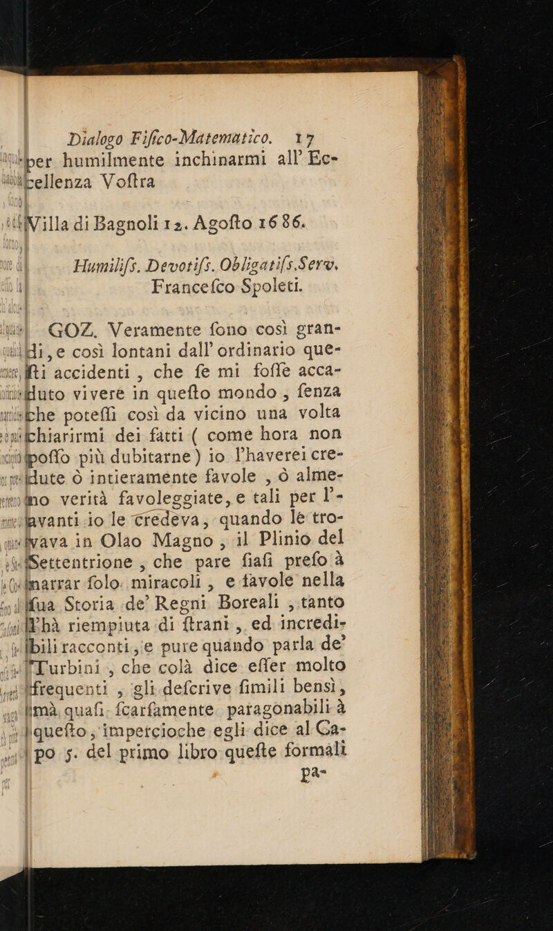 t-ber humilmente inchinarmi all’ Ec- «tbpellenza Voftra tHVilla di Bagnoli 12. Agofto 16 86. ) Humilifs. Devotifs. Obligatifs.Sero, Francefco Spoleti. ul GOZ. Veramente fono così gran- ui, e così lontani dall’ ordinario que- net Mi accidenti, che fe mi fofle acca- itfiuto vivere in quefto mondo; fenza uiébhe poteffi così da vicino una volta +n'ichiarirmi dei fatti ( come hora non ifpoffo più dubitarne ) io l’haverei cre- rmkute ò intieramente favole , ò alme- modno verità favoleggiate, e tali per l'- ieslavanti.io le credeva, quando le tro- wwkyava in Olao Magno ; il Plinio del :#ÎSettentrione , che pare fiafi prefo è :(xBnarrar folo. miracoli , e favole nella ‘» {ilua Storia de’ Regni Boreali ;.tanto ‘x REbÀ riempiuta di trani, ed incredi- ilbili racconti,;;e pure quando parla de’ i Turbini., che colà dice effer molto i frequenti , igli defcrive fimili bensì, imà, quafi. fcarfamente. paragonabili à iquefto; impetcioche egli dice al Ga- ul po 5. del primo libro quefte formali par