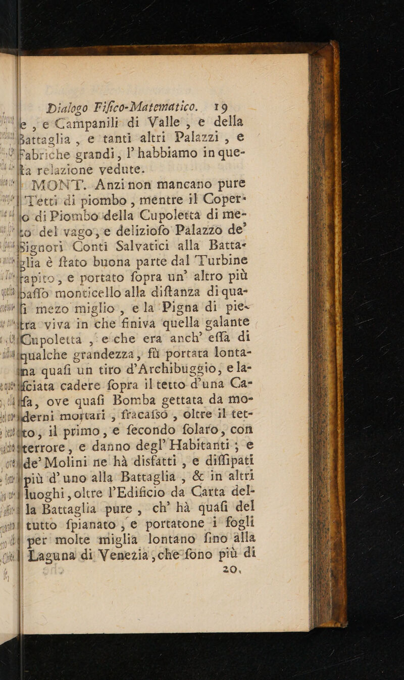 © , e Campanili di Valle , e della ttaglia, e tanti altri Palazzi, e riche grandi, l’ habbiamo in que- one vedute. lf MONT. Anzinon mancano pure ll'T’etti di piombo , mentre il Goper* lillo di Piombolidella Cupolettà di me- el vago deliziofo Palazzo de’ ori Conti Salvatici alla Batta- è dI © Lo Es aSCI x DE (2) D =“ a 1% e, i I N istat I E) I mezo miglio, e la ‘Pigna di pie- ‘itra viva in che finiva quella galante «illGupolettà ,i esche era anch’ effla di ilifqualche grandezza ; fi portata lonta- ina quafi un tiro d’Archibuggio, e la- e lifciata cadere fopra iltetto d’una Ca- ia, ove quafi Bomba gettata da mo- iiefderni mortari , fracafso , oltre il tet- ,krtlto, il primo, e fecondo folaro, con ittllterrore, e danno degl’ Habitanti; e slide’ Molini ne hà ‘disfatti, e diffipati (n}{più ‘d’ uno alla Battaglia, dc in altri «elluoghi; oltre Edificio da Carta del- fd la Battaglia pure, ch’ hà quafi del ni tutto fpianato je portatone ‘i fogli vili per molte ‘miglia lontano fino alla ul Laguna di Venezia; che:fono più di , 20,