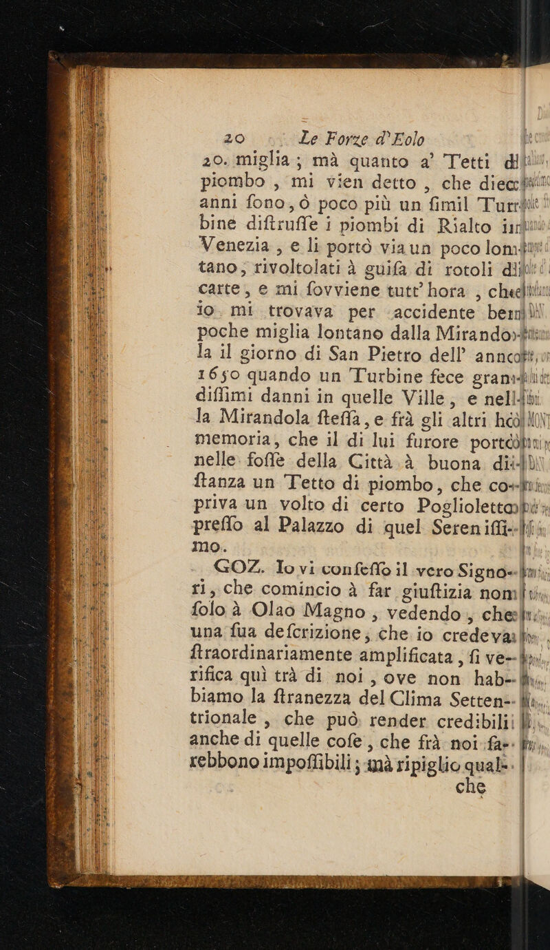 20. miglia; mà quanto a’ Tetti dii piombo , mi vien detto, che diea:lWll anni fono, ò poco più un fimil Turri: bine diftruffe i piombi di Rialto inli Venezia , e li portò viaun poco lomdi tano; rivoltolati è guifa di rotoli dijb! carte, e mi fovviene tutt’ hora , cheefthu io. mi trovava per accidente bemilli poche miglia lontano dalla Mirando»tii la il giorno di San Pietro dell’ annca$to 1650 quando un T'urbine fece gram:-blit: diffimi danni in quelle Ville, e nell la Mirandola fteffa, e frà gli altri hoolHo memoria, che il di lui furore porteòban nelle. foffe della Città è buona dii) ftanza un Tetto di piombo, che co» priva un volto di certo Pogliolettabi' preflo al Palazzo di quel Sereniffi--|l; No. ì; GOZ. Io vi confeffo il vero Signo=mi;, ri, che comincio à far giuftizia nomi, folo è Olao Magno; vedendo, chest; una fua defcrizione; che io credeva . ftraordinariamente amplificata , fi ve in. rifica quì trà di noi, ove non hab--W, biamo Ja ftranezza del Clima Setten=- Ma. trionale, che può render credibiliiW.. anche di quelle cofe, che fr) noi far: fi, rebbono impoflibili ; nà ripiglio mal | che | Ì