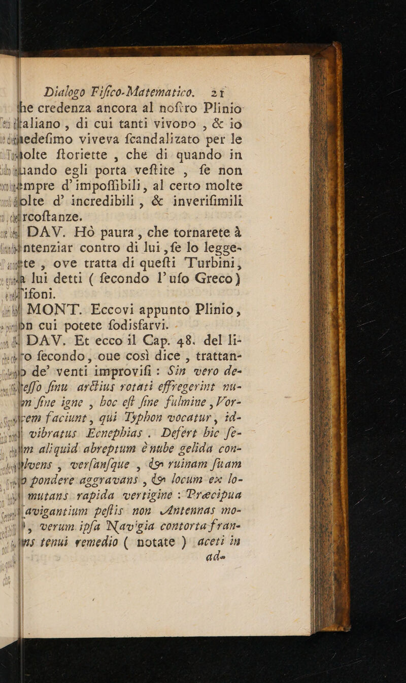 ihe credenza ancora al noftro Plinio it ltaliano , di cui tanti vivono , &amp; io idgitedefimo viveva fcandalizato per le Imtolte ftoriette , che di quando in viiliando egli porta veftite , fe non mitmpre d’ impoffibili, al certo molte jilolte d’ incredibili, &amp; inverifimili i iircoftanze. t\ti DAV. Hò paura, che tornarete à in&amp;dntenziar contro di lui, fe lo legge- linkte, ove tratta di quefti T'urbini, ih lui detti ( fecondo l’ufo Greco) f id'ifoni. IM MONT. Eccovi appunto Plinio, :wilbn cul potete fodisfarvi. : I DAV. Et ecco il Cap. 48. del li- Yao fecondo ,.cue così dice , trattan- palo de’ venti Improvifi : Sin vero de- stelo Jmu arltius rotati effregerint nu- im fine igne , boc eft fine fulmine , Vor- gres faciunt, qui Typhon vocatur, id- li vibratus Ecnephias . Defert bic fe- delle aliguid abreptum c nube gelida con- baWlvens , verfanfque , dw ruinam fuam vafo pondere aggravans , &amp;» locum ex lo- nl mutans rapida vertigine : Precipua l\avigantium peffis non Antennas mo- nb, verum ipfa Navigia contortafran- “imfVes tenui vemedio ( notate ) spa 2% ade