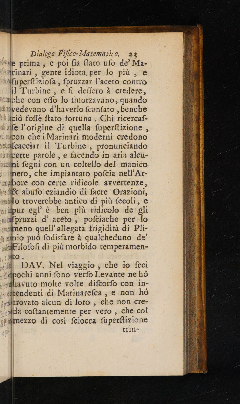 “de prima , e poi fia ftato ufo de’ Ma- Wirinari , gente idiota, per lo più , e lifl'aperftiziola s fpruzzar l’aceto contro il Turbine, e fi deffero à credere, ‘ifche con effo lo fmorzavano, quando iivedevano d’haverlo fcanfato ,benche iliciò fofle ftato fortuna . Chi ricercaf- vile l'origine di quella fuperftizione , it iilcon che i Marinari moderni credono inMfcacciar il Turbine, pronunciando tiilperte parole, e facendo in aria alcu- muli fegni con un coltello del manico inero, > che impiantato pofcia nell’Ar- miibore con certe ridicole avvertenze, ic abufo eziandio di facre rin vello troverebbe antico di più fecoli, ii ilpur egl’ è ben più ridicolo de sli nilfpruzzi d’' aceto, pofciache per Îo iifmeno quell’ allegata frigidità di Pli- fibio può fodisfare è qualcheduno de SIMFilofof di più morbido temperamen- e NEO . ili DAV. Nel viaggio , che io feci ‘(pochi anni fono verfo Levante ne hò ‘ntihavuto molte volte difcorfo con in- x elrendenti di Marinarefca, e non hò «trovato alcun di loro, che non cre- sa coftantemente per vero , che col Nigimezzo di così fciocca fuperftizione trin-