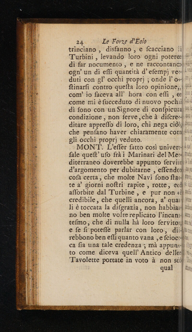 trinciano , disfanno , e fcacciano i Turbini, levando loro ogni POTE np di far nocumento , e ne raccontanoi* ogn’ un di effi quantità d’ efemp ver ilt duti con gl’ occhi proprj ; onde l’o+- ftinarfi contro quefta loro sopito pa com’ io faceva all’ hora con efli , e come mi èfucceduto dinuovo pochilli vid dì fono con un Signore di confpicuza) ! condizione, non ferve, che à difcres © ditare appreflo di loro, chi nega com ii che penfano haver chiaramente corn! gli occhi proprj veduto. MONT. L’efler fatto così univerrd* fale quel’ ufo frà! Marinari del Mez! diterraneo doverebbe appunto fervijt! d’argomento per dubitarne , effendcol cofà certa, che molte Navi fono ftar1 te a' giorni noftri rapite , rotte, eci! afforbite dal Turbine, e pur non dio credibile, che quelli ancora, a’ quarl li è toccata la difgrazia, non habbiawit no ben molte volte replicato l’incani PI tefmo, che di nulla hà loro fervitor®i e fe fi poteffle parlar con loro, dii dbo rebbono ben effi quanto vana , e fciocslit ca fia una tale credenza; mà appunal Mn to come diceva quell’ Antico delleelì i. ‘Tavolette portate in voto è non scòl qual AI) | Mor