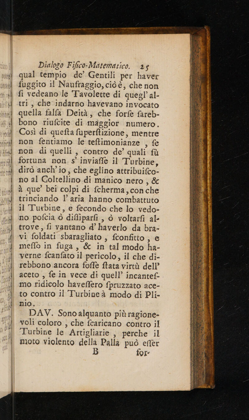 qual tempio de’ Gentili per haver fuggito il Naufraggio, cid è, che non fi vedeano le Tavolette di quegl’ al- tri, che indarno havevano invocato quella falfa. Deità, che forfè fareb- bono riufcite di maggior numero. Così di quefta fuperftizione, mentre non fentiamo le teftimonianze , fe non di quelli, contro de’ quali fù fortuna non. s' inviaffe il Turbine, dirò anch'io, che eglino attribuifco- no al Coltellino di manico nero, &amp; à que’ bei colpi di fcherma, conche trinciando l’ aria hanno combattuto il Turbine, e fecondo che lo vedo- no pofcia è difliparfi , è voltar al- trove, fi vantano d’ haverlo da bra- vi foldati ‘sbaragliato , fconfitto , e meffo in fuga, &amp; in tal modo ha- verne fcanfato il pericolo, il che di- rebbono ancora foffe ftata virtù dell’ aceto , fe in vece di quell’ incantef- mo ridicolo haveffero fpruzzato ace- to contro il Turbine à modo di Pli- nio. DAV. Sonoalquanto più ragione- voli coloro , che fcaricano contro il Turbine le Artigliarie , perche il moto violento della Palla può efler B fox