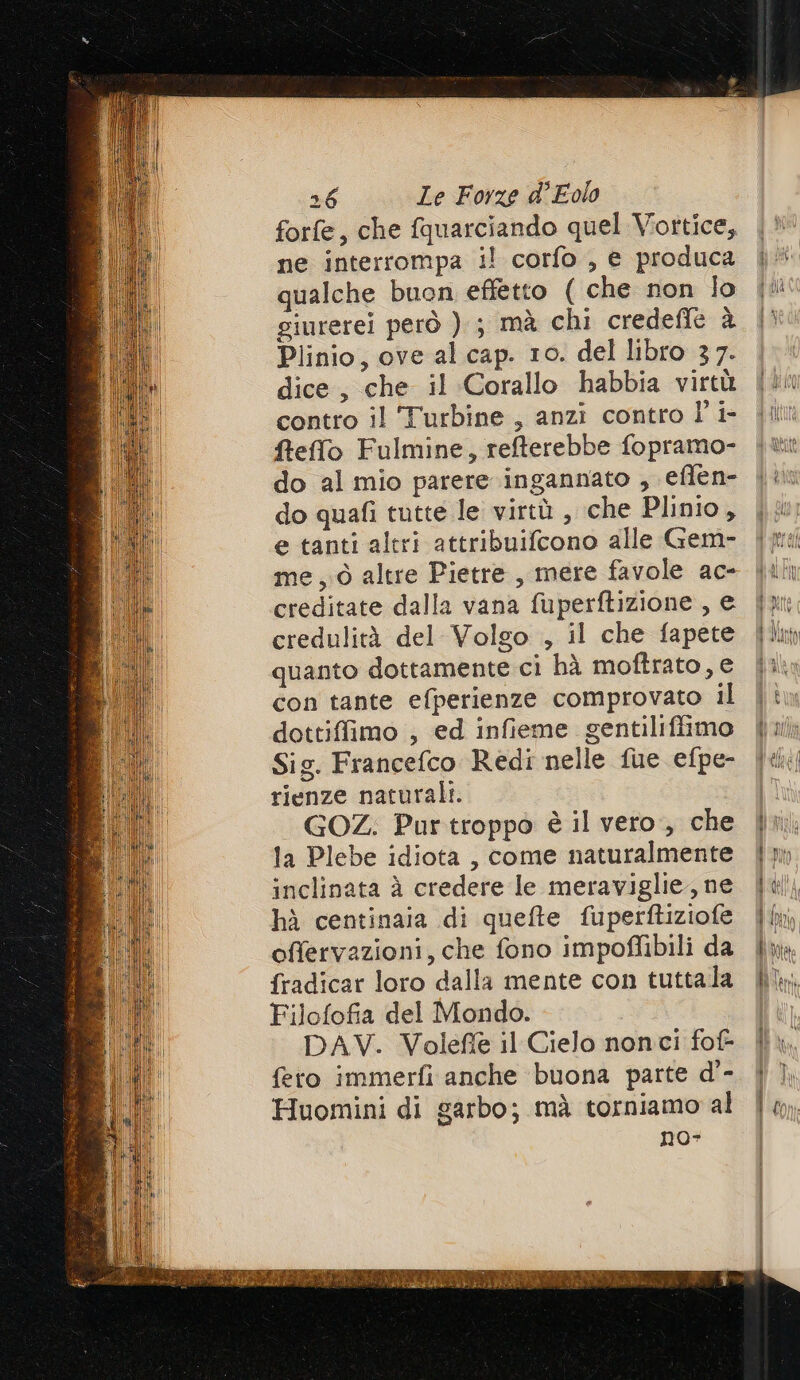 forfe, che fquarciando quel Vortice, ne interrompa il corfo , e produca qualche buon effetto ( che non lo giurerei però ) ; mà chi credeffle à Plinio, ove al cap. 10. del libro 37. dice, che il Corallo habbia virtù contro il Turbine, anzi contro l'i fteffo Fulmine, refferebbe fopramo- do al mio parere ingannato , eflen- do quafi tutte le virtù , che Plinio, e tanti altri attribuifcono alle Gem- me, ò altre Pietre , mere favole ac- creditate dalla vana fuperftizione , e credulità del Volgo , il che fapete quanto dottamente ci hà moftrato, e con tante efperienze comprovato il dottiffimo , ed infieme gentiliffimo Sig. Francefco Redi nelle fue efpe- rienze naturali. GOZ.; Purtroppo è il vero, che la Plebe idiota , come naturalmente inclinata è credere le meraviglie, ne hà centinaia di quefte fuperftiziofe offervazioni, che fono impoflibili da fradicar loro dalla mente con tuttala Filofofia del Mondo. DAV. Volefiè il Cielo nonci fof- fero immerfi anche buona parte d'- Huomini di garbo; mà torniamo al no- Pa r==< C— : =A < >