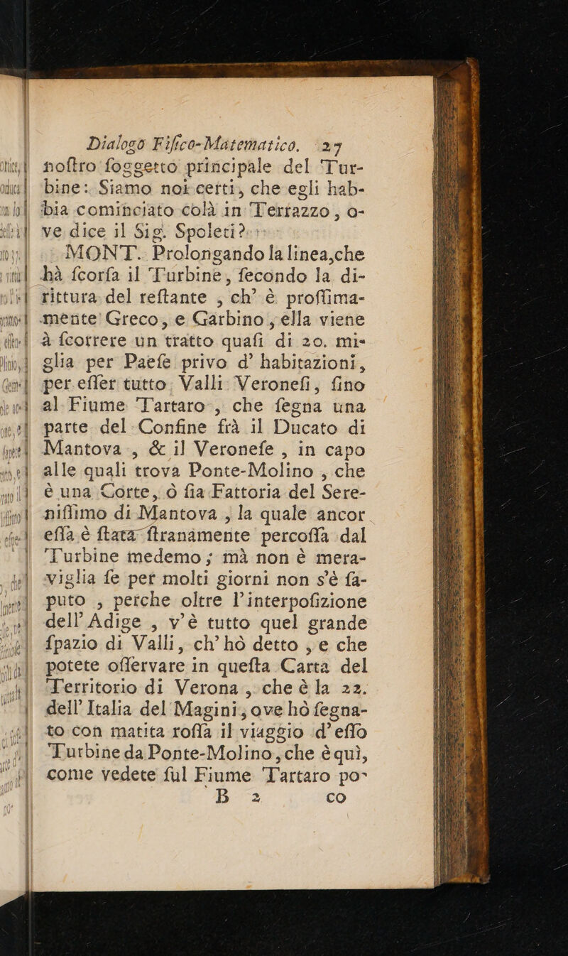 noftro foggetto principale del Tur- bine: Siamo noicetti, che egli hab- ve. dice il Sig. Spoleti?». MONT. Prolonigando la linea,che rittura.del reftante , ch’ è proffima- glia per Paefe privo d’ habitazioni, per.efler tutto: Valli. Veronefi, fino al. Fiume ‘Tartaro, che fegna una parte del-Confine frà il Ducato di Mantova, &amp; il Veronefe , in capo alle quali trova Ponte-Molino , che è una Corte, ò fia Fattoria del Sere- piffimo di Mantova , la quale ancor effa è ftata ftranamente percoffa dal Turbine medemo; mà non è mera- viglia fe pet molti giorni non s'è fa- puto ; perche oltre l’interpofizione dell’ Adige , v'è tutto quel grande fpazio di Valli, ch’ hò detto , e che potete offlervare in quefta Carta del ‘Territorio di Verona,.che è la 22. dell’Italia del Magini; ove ho fegna- to con matita roffa il viaggio id’ eflo Turbine da Ponte-Molino,che è quì, come vedete ful Fiume Tartaro po- B 2 co