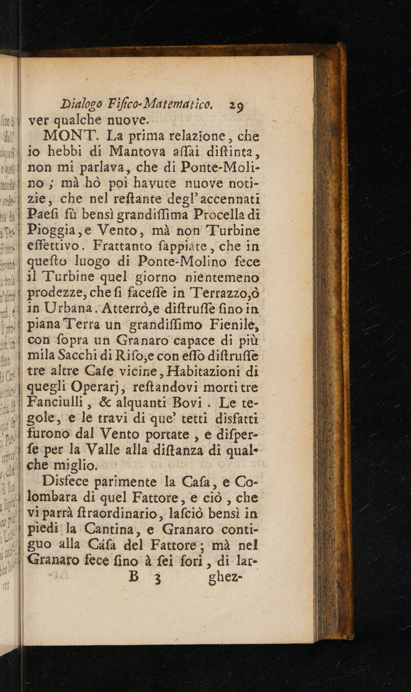 nil ver qualche nuove. ill MONT. La prima relazione, che til io hebbi di Mantova affai diftinta, uti non mi parlava, che di Ponte-Moli- ini no; mà ho poi havute nuove noti- nl zie, che nel reftante degl’accennati vpi Paefi fù bensi grandiffima Procella di ini Pioggia, e Vento, mà non Turbine inve effettivo. Frattanto fappiate, che in quefto luogo di Ponte-Molino fece «6 31 Turbine quel giorno nientemeno > prodezze, che fi faceffle in Terrazzo,ò x «| in Urbana. Atterro,e diftruffè fino in ‘wi piana Terra un grandiffimo Fienile, ; gi con fopra un Granaro capace di più | mila Sacchi di Rifo;e con effo diftruffe tre altre Cafe vicine, Habitazioni di quegli Operar), reftandovi mortitre Fanciulli, &amp; alquanti Bovi . Le te- gole, e le travi di que? tetti disfatti furono dal Vento portate , e difper- fe per la Valle alla diftanza di qual che miglio. “| Disfece parimente la Cafa, e Co- «1 lombara di quel Fattore, e ciò , che ‘| viparrà ftraordinario, lafciò bensì in ‘| piedi la Cantina, e Granaro conti- -—.| guo alla Cafa del Fattore; mà nel ‘‘—«{ Garanaro fece fino è fei fori, di lar- | Di ghez- ac PRA I A art 2 tt — PN de
