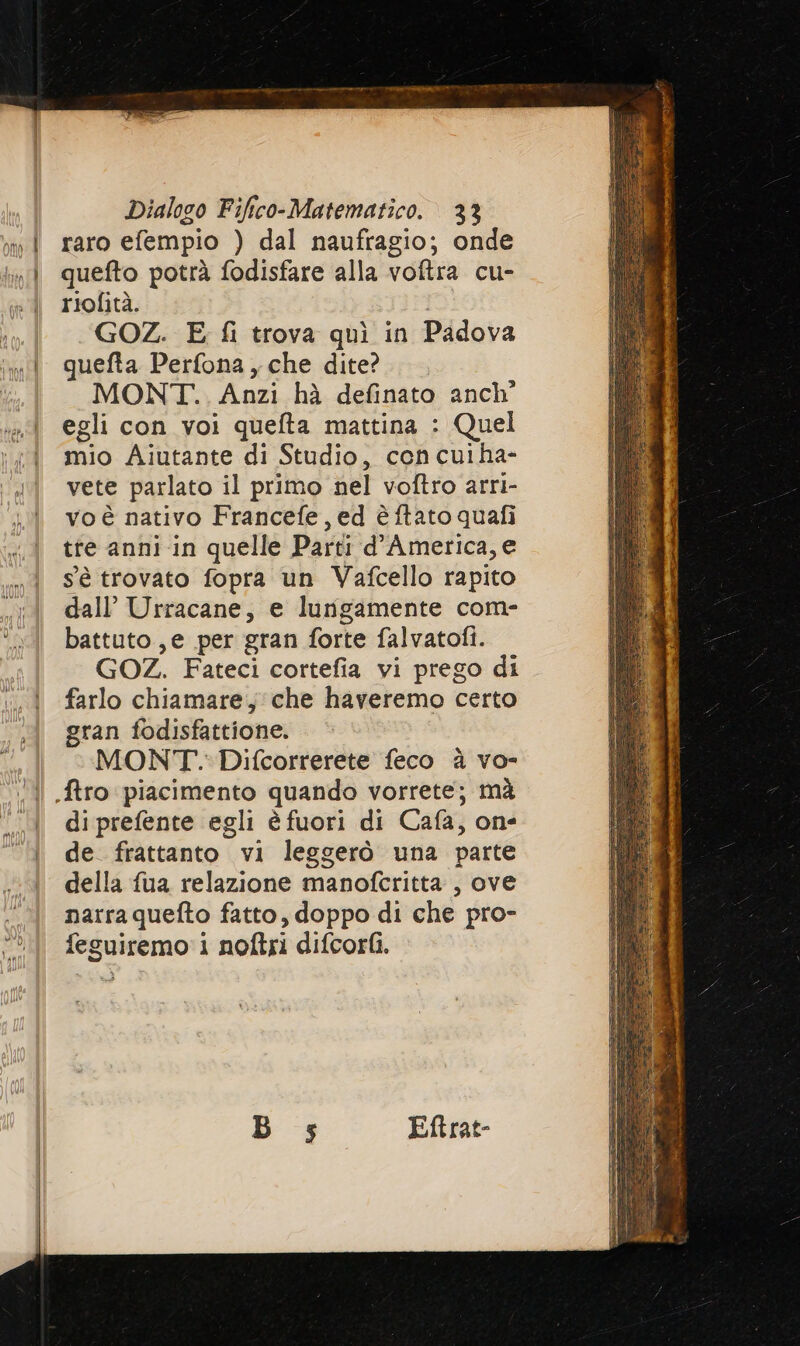 ono nn CR Dialogo Fifico-Matematico. 33 raro efempio ) dal naufragio; onde quefto potrà fodisfare alla voftra cu- riofità. GOZ. E fi trova quì in Padova quefta Perfona, che dite? MONT... Anzi hà definato anch egli con voi quefta mattina : Quel mio Aiutante di Studio, cen cuiha- vete parlato il primo nel voftro arri- vo è nativo Francefe, ed è ftato quafi tre anni -in quelle Parti d'America, e sè trovato fopra un Vafcello rapito dall’ Urracane, e lungamente com- battuto, e per gran forte falvatofi. GOZ. Fateci cortefia vi prego di farlo chiamare, che haveremo certo gran fodisfattione. MONT. Difcorrerete feco è vo- di prefente egli è fuori di Cafa, one de frattanto vi leggerò una parte della fua relazione manofcritta , ove narraquefto fatto, doppo di che pro- feguiremo 1 noftri difcorfì.