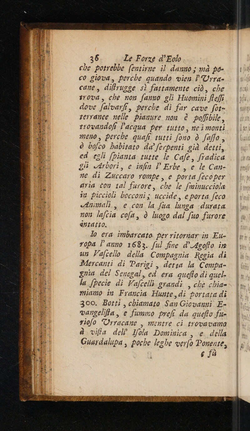 che potrebbe (entirne il danno; mà po- co giova, perche quando vien PUrra- cane, diffrugge sì fattamente ciò, che irova, che non fanno gli Huomini Rei dove falvarfi, perche di far cave fot= rervanee nelle pianure non è polfibile, rr0vandofi acqua per tutto, neimonti meno, perche quali tutti fono ò faffo, ò bofco babitato da’ ferpenti già detti, ed egli (pianta tutte le Cafe, fradica gi Arbori, e infia P Erbe , e le Can- ne di Zuccaro rompe, e porta fecoper aria con tal furore, che le fminucciola im piccioli bocconi s uccide, e porta feca «Animali, e con la fua lunga «durata non lafcia cofa, è luogo dal fuo furore dntatto. 0 lo era imbarcato per ritornarcin Eu- ropa l'anno 1683. ful fine d’Agofto in un Vafcello della Compagnia Regia di Mercanti di Parigi, detsa la C ompa- gma del Senegal, ed era quefto di quel- la fpecie di Vafcelli grandi , che chia» miamo in Francia Hunte,di portata di 300. Botti, chiamato San Giovanni E- vangelifia, e fummo prefi da quefto fu riofo Trracane , mentre ci trovavama è viffa dell'Ifola Dominica , e. della Guardalupa , poche leghe verfo Ponente, e fù di PUT SV