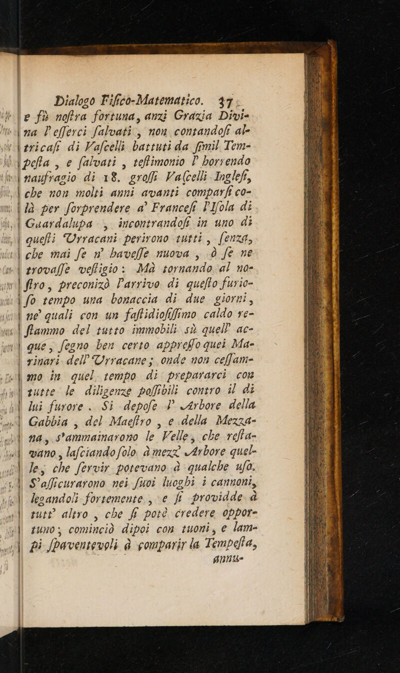 e fù noffra fortuna, anzi Grazia Divi- ina Vefferci falvati., non contandofi ale \ naufragio di 18. grofi Valcelli Inglef, i 7a per forprendere a’ Francefi PIfola di Sme \ che mai fe n° baveffe nuova , d fe ne i srovaffe veflicio: Ma tornando al no- | flro, preconizò Parrivo di quefto furio- \ fo tempo una bonaccia di due giorni, \ ne quali con un faftidiofifimo caldo re- \ que, fegno ben certo appreffo quei Ma- | rinari dell'Urracane; onde non cefam- mo în quel tempo di prepararci cos sutte le diligenze poMfbili contro il di lui furore . Si depofe 4 Arbore della | Gabbia , del Maeftro , e della Mezza- vano , lafciandofolo. è mez Arbore quel- S'afficurarono nei fuoi luoghi i cannoni, legandoli fortemente. , e fi providde @ suti altro , che f potè credere oppor- tuno; cominciò dipoi con tuoni, e lam- AN