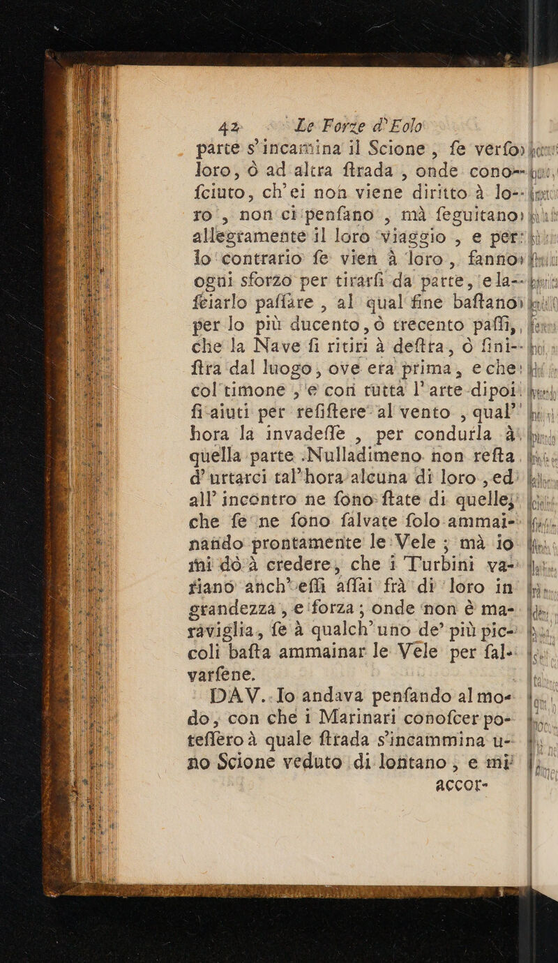 parte s'incamina il Scione, fe verforken loro, ò ad'altra firada , onde cono-= ii, fciuto, ch'ei nof viene diritto è lo--jmt ro, non ci:penfano , mà feguicano: fi allestamente il loro ‘Viaggio , e per: lo ‘contrario fe vien è loro 3 fanno» li sl ogni sforzo per tirarfi da parte, (ela-- bp féiarlo pafiare , al qual'fine baftano) kai per lo più ducento, è trecento pafli,, da che la Nave fi ritiri à deftra, O fini-- ko ftra dal luogo, ove era prima, eche:|j col'timone ‘e corì tutta l'arte-dipoi. frei fi-aiuti per refiftere al vento , qual ki | hora la invadefle , per condutla è mp quella parte .Nulladimeno. non refta. ki; d’urtarci tal'hora-alcuna dî loro, edi all’ incontro ne fono:ftate di quelle; | che fe ne fono falvate folo ammai-: |j;. natido prontamente le:Vele ; mà io ini do A credere, che 1 Turbini va: IPA fiano anch'efi affai fed di loro in i; grandezza , e forza; onde ‘non è ma- [le raviglia, fe à qualch” uno de’ più pic- lu coli bafta ammainar le Vele per fal.: ta varfene. Lie DAV..Io andava penfando almo= |}. do, con che i Marinari conofcerpo- | teffero à quale ftrada s'incammina u- | no Scione veduto di lontano, e mi |} ACCOI-