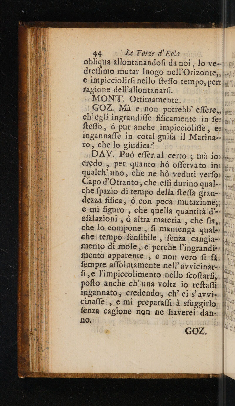 obliqua allontanandofi da noi, lo-ve--}. dreffimo mutar luogo nell’Orizonte,, ig; e impicciolirfi nello fteflo tempo, pert};j1 ragione dell’allontanarfi. «MONT. Ottimamente. : GOZ. Mà e. non potrebb’ effere, Ji ch'egli ingrandiffe fificamente ‘in fee}, fteffo, ò pur anche impiccioliff, el... ingannaffe in cotal guifa il Marina}. ro, che lo giudica? DAV. Può efler.al-certo ; mà iovlli.. credo , per quanto hò offervato IM fp qualch’ uno, che ne hò veduti verforli,. Capo d'Otranto; che effi durino qual--|. i che fpazio di.tempo della:fteffa gran--|u. dezza fifica, ò con poca mutazione;; |. emi figuro», che quella quantità d’=-|. efalazioni ; ò altra materia , che fia,, li che lo compone, fi mantenga quale|.. che tempo; fenfibile , fenza cangia=|; mento di mole,;.e perche l’ingrandis:|». mento apparente ., e non vero fi fail fempre affolutamente nell’avvicinar=-|; fi,e l’impiccolimento nello fcoftarfi,, |. pofto anche ch’ una volta io reftaffi; Nt il Î ‘dal I È ingannato; credendo; ch’ ei s'avvi=. | IL cinaffe., e mi preparaffi.à sfuggirlo» | fenza cagione non ne haverei dana | TR \ SVI no. o