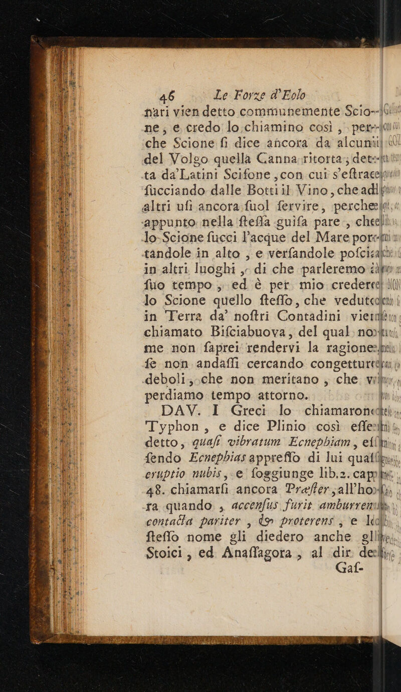 nari vien detto communemente Scio--)Gl ne; e credo lo.chiamino così, ‘pento qui che Scione fi dice ancora da alcuni) del Volgo quella Canna, ritorta:; detetti in altri luoghi , di che parleremo ill» fuo tempo , ed è per. mio credereetili) in Terra da’ noftri Contadini vietdlm chiamato Bifciabuova, del qual: nori me non faprei rendervi la ragione: fe non andafli cercando congetturtebu |; perdiamo tempo attorno. li DAV. I Greci lo chiamaronedet, Typhon, e dice Plinio così effet detto, quali vibratum Ecnephiam, effi, fendo Ecnepbias appreffo di lui qualf bri eruptio nubis, e foggiunge lib.2. cappim 48. chiamarti ancora Prafter;all’hoW contatta pariter , do proterens ; e lddb fteffo nome gli diedero anche glli Stoici, ed Anaffagora &gt; al ide na Gaf- |