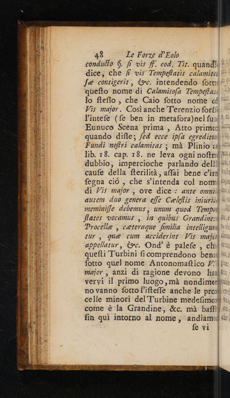 condutto 6. f vis ff. cod. Tit. quandii dice, che / vis Tempefatis calaminta i fa contigerit, toc. intendendo fotttd quefto nome di Calamitofa Tempeffas. lo fteflo , che Caio fotto nome dd Vis major. Così anche Terenzio forffil l’intefe (fe ben in metafora)nel fui di. È Eutuco Scena prima , Atto printed! pe quando difle; /ed ecce ip(a egredituii | Fundi ‘noftri calamitas ; mà Plinio &lt;a)’ lib. 18. cap. 18. ne leva ogni noftrif? dubbio, impercioche parlando delili pati caufe della fterilità, affai bene clin! fegna ciò , che s'intenda col votmi È bi di Vis major, ove dice: ante omniif® autem duo genera effe Caleffis iniuriià* meminiffe debemus; unum quod Tempià ftates vocamus , in quibus Grandine:A® Procelle , cateraque fimilia intellicun@®“ tur, qua cum acciderinr Vis dn | appellatur, dec. Ond' è palefe , chel“ quefti Turbini ficomprendono bemas iù, fotto quel nome. Antonomaftico 777 fto major , anzi di ragione devono he al veryi “il primo luogo, mà nondimeelit: no vanno fottol’iftelle anche le prcolìix celle minori del Turbine medefimeoli Ri come è la Grandine, &amp;c. mà bat)“ fin quì intorno al nome, andiami ‘a I IC fe vi