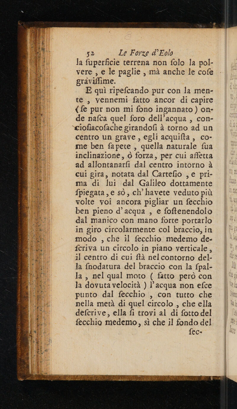 Ja fuperficie terrena non folo la pol- vere , € le paglie, mà anche le cofe graviffime. E quì ripefcando pur con la men- te, vennemi fatto ancor di capire (fe pur non mi fono ingannato) on- de nafca quel foro dell’acqua , con- »ciofiacofache girandofi è torno ad un centro un grave, egli acquifta, co- me ben fapete , quella naturale fua inclinazione, Ò forza, per cui affetta ad allontanarfi dal centro intorno à cui gira, notata dal Cartefio , e pri- ma di lui dal Galileo dottamente fpiegata, e so, ch’ havete veduto più volte voi ancora pigliar un fecchio ben pieno d’acqua , e foftenendolo. dal manico con mano forte portarlo in giro circolarmente col braccio, in modo , che il fecchio medemo de- fcriva un circolo in piano verticale, il centro di cui ftà nelcontorno del- la fnodatura del braccio con la fpal- la, nel qual moto ( fatto però con la dovuta velocità ) l’acqua non efce punto dal fecchio , con tutto che nella metà di quel circolo , che ella defcrive, ella fi trovi al di fotto del fecchio medemo, sì che il fondo del fec-