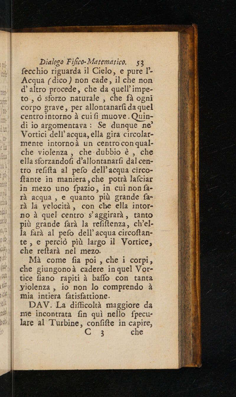 fecchio riguarda il Cielo, e pure l°- Acqua (dico ) non cade, il che non d’ altro procede, che da quell’ impe- to., 6 sforzo naturale , che fà ogni corpo grave, per allontanarfi da quel centro intorno à cuifi muove. Quin- di io argomentava: Se dunque ne’ Vortici dell’acqua, ella gira circolar- mente intornoà un centro con qual- che violenza, che-dubbio è , che ella sforzandofi d’allontanarfì dal cen- tro refifta al pefo dell’acqua circo- ftante in maniera,che potrà lafciar in mezo uno fpazio, in cui non fa- tà acqua, e quanto più grande fa- rà la velocità, con che ella intor- no à quel centro s'aggirarà, tanto più grande farà la refiftenza, ch’el- la farà al pefo dell’acqua circoftan- te, e perciò più largo il Vortice, che reftarà nel mezo. Mà come fia poi, che i corpi, che giungonoà cadere in quel Vor- tice fiano rapiti è baffo con tanta yiolenza , io non lo comprendo è mia intiera fatisfattione. DAV. La difficoltà maggiore da me incontrata fin quì nello fpecu- lare al Turbine, confifte in capire, ia che