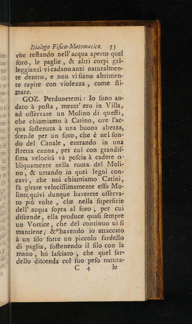 = TS ne deo —_ che reftando nell’ acqua aperto quel foro, le paglie, &amp; altri corpi gal leogianti vicadano anzi naturalmen- te dentro, e non vifiano altrimen- te rapite con violenza, come fli- mate. . GOZ. Perdonetemi: Io fono an- dato è pofta, mentr ero in Villa, ad offervare un Molino di quefti, che chiamiamo è Catino, ove l’ac- qua foftenuta à una buona altezza, fcende per un foro, che è nel fon- do del Canale, entrando in una ftretta canna, per cui con grandif- fima velocità và pofcia à cadere o bliquamente nella ruota. del Moli- no, &amp; urtando in quei legni con- cavi, che noi chiamiamo Catini, fà girare velocifimamente eflo Mo- lino; quivi dunque haverete offerva- to più volte , che nella fuperficie dell’acqua fopra al foro) per cul difcende, ella produce quafi fempre un Vortice, che del continuo ui fi mantiene; &amp;*havendo io attaccato à un filo forte un piccolo fardello di paglia, foftenendo il filo con la mano, ho lafciato, che quel far- dello difcenda col fuo pefo natura- 4 le