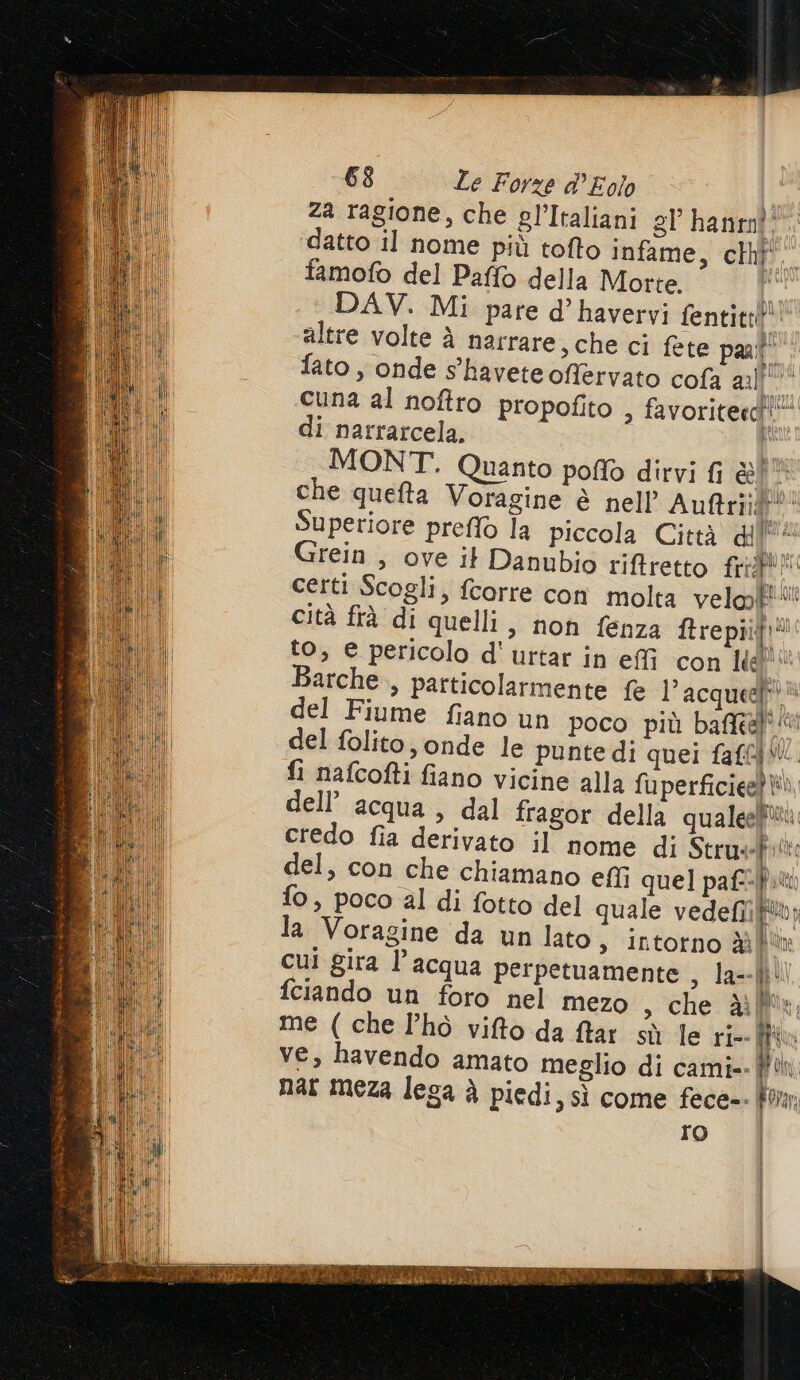 za ragione, che gl’Italiani gl’ hanenî: ‘datto il nome più tofto infame, chif' famofo del Paffo della Morte. l DAV. Mi pare d’ havervi fentitt!®: altre volte è narrare, che ci fete part” fato , onde s'haveteoffervato cofa ml cuna al noftro propofito &gt; favoriterdì”* di narrarcela, i MONT. Quanto poffò dirvi fi Co A che quefta Voragine è nell Auftriigf** Superiore preffò la piccola Città di (* Grein , ove it Danubio riftretto frrgto certi Scogli, fcorre con molta veloP' cità frà di quelli, non fenza ftrepiit!® to, e pericolo d'urtar in effi con Ide Barche , particolarmente fe l’acqueel del Fiume fiano un poco più bafftef' del folito, onde le punte di quei faf{W. fi nafcofti fiano vicine alla fuperficieet Wi, dell’ acqua , dal fragor della qualeeliitù credo fia derivato il nome di Strusf:tt: del, con che chiamano effî quel paf:f.t fo, poco al di fotto del quale vedefii(®; la Voragine da un lato, intorno dì cul gira l’acqua perpetuamente , la--|\\ fciando un foro nel mezo , che Mix, me ( che l’hò vifto da far sù le ri- (ha | ve, havendo amato meglio di cami= Un | nar meza lega è piedi, sì come fece-. Pon | ro