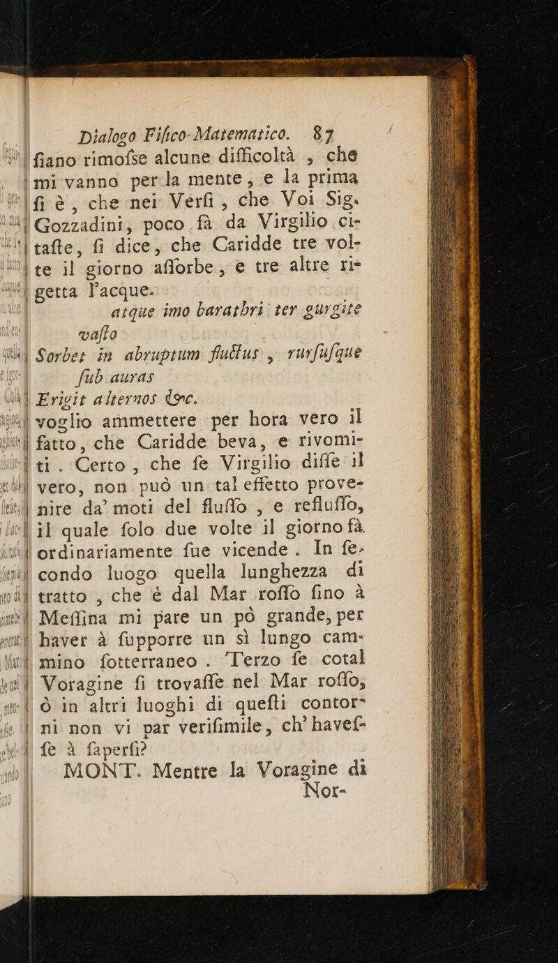 “l fiano rimofse alcune difficoltà , che | mi vanno perla mente, e la prima Ul fi è, che nei Veri, che Voi Sig. N il Gozzadini, poco .fà da Virgilio ci- lil tate, fi dice, che Caridde tre vol. i te il giorno afforbe e tre altre ri- i] getta l’acque. atque imo baratbri: ter gurgite vafto Ul Sorder in abruptum flultus ,, rurfufque fub auras Ji Erigit alternos de. i) voglio ammettere per hora vero il iii fatto, che Caridde beva, e rivomi- *“Î ti. Certo, che fe Virgilio diffe il till) vero, non può un tal effetto prove- 1 nire da’ moti del fluffo , e refluffo, le] il quale folo due volte il giorno fà. vili ordinariamente fue vicende. In fe. ii) condo luogo quella lunghezza di mid tratto , che è dal Mar roffo fino è in Meffina mi pare un pò grande, per sì haver è fupporre un sì lungo cam. {int mino fotterraneo . Terzo fe. cotal vil Voragine fi trovaffle nel Mar roffo, sil © in altri luoghi di quefti contor- | ni non vi par verifimile, ch' havef- | fe è faperf?? MONT. Mentre la Voragine di Nor-