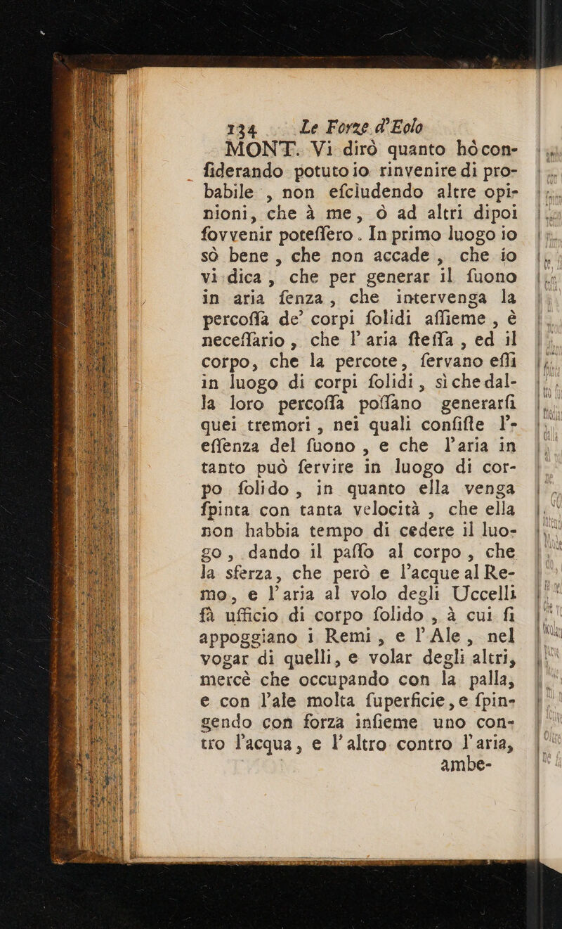 MONT. Vi dirò quanto hòcon- fiderando potuto io rinvenire di pro- babile:, non efcludendo altre opi- nioni, che à me, 6 ad altri dipoi fovvenir poteffero . In primo luogo io sò bene, che non accade, che io vi:dica , che per generar il fuono in aria fenza, che intervenga la percofa de’ corpi folidi affieme, è neceffario, che l’aria fteila, ed il corpo, che la percote, fervano efli in luogo di corpi folidi, sìche dal- la loro percofla poffano generarfi quei tremori, nei quali confifte l°- effenza del fuono, e che l’aria in tanto può fervire in luogo di cor- po folido, in quanto ella venga fpinta con tanta velocità , che ella non habbia tempo di cedere il luo- go, dando il paffo al corpo, che la sferza, che però e l’acquealRe- mo. e l’aria al volo degli Uccelli fà ufficio di corpo folido , à cui fi appoggiano i Remi, e l’ Ale, nel vogar di quelli, e volar degli ‘altri, mercè che occupando con la palla; e con l’ale molta fuperficie, e fpin- gendo con forza infieme uno con- tro l'acqua, e l’altro contro l'aria, ambe-