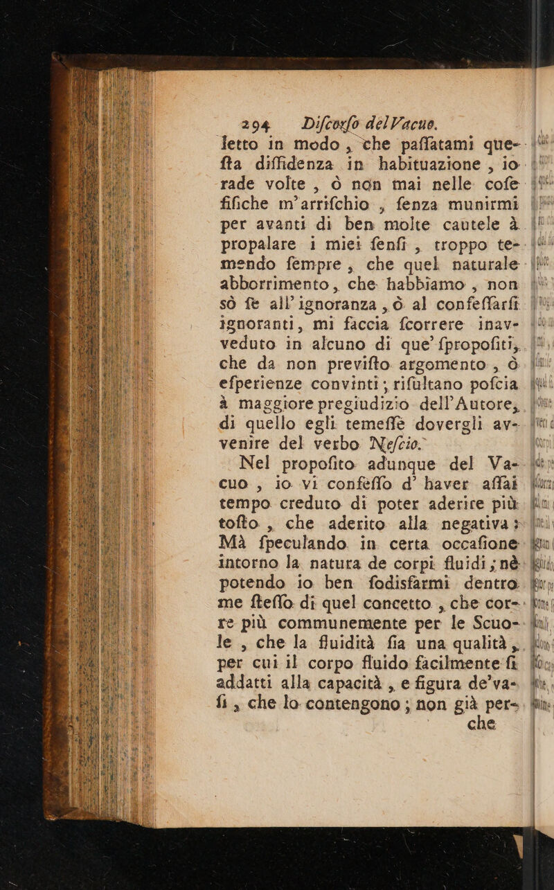 fta diffidenza in habituazione , io fiiche m’arrifchio , fenza munirmi per avanti di ben molte cautele à propalare 1 miei fenfi, troppo te- mendo fempre, che quel naturale abborrimento, che. habbiamo , non sò fe all’ignoranza , è. al confeffarfi ignoranti, mi faccia fcorrere inave veduto in alcuno di que’ fpropofiti, che da non previfto argomento , ò efperienze convinti; rifultano polka à maggiore pregiudizio dell’ Autore, venire del verbo Nefcio. Nel propofito adunque del Va- cuo , io vi conféflo d’ haver affai tempo creduto di poter aderire più tofto , che aderito alla negativa: Mà fpeculando in certa occafione potendo io ben fodisfarmi dentro me fteffo. di quel cancetto. , che cor- le, che la fluidità fia una qualità, per cui il corpo fluido facilmente fi addatti alla capacità, e figura de’va- fi, che lo contengono ; non già pers che