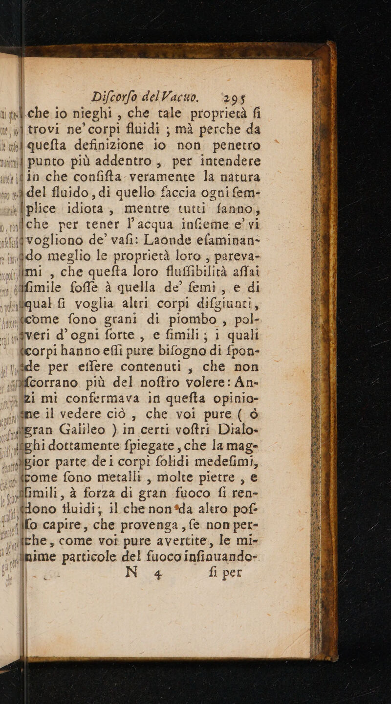 ielche io nieghi » che tale proprietà fi o] trovi ne’ corpi fluidi ; mà perche da ii quefta definizione io non penetro n punto più addentro, per intendere \d in che confifta veramente la natura ifidel fluido, di quello faccia ogni fem- 4 l plice idiota , mentre tutti fanno, ; mfche per tener l’acqua infieme e’ vi ‘il{fvogliono de’ vafi: Laonde efaminan- »ndido meglio le proprietà loro ; pareva- «n imi , che quefta loro fluffibilità affai Mimile foffle è quella de’ femi , e di inliqual fi voglia altri corpi difgiunti, wificome fono grani di piombo , pol- «|ngveri d'ogni forte, e fimili; i quali ° icorpi hanno effi pure bifogno di fpon- de per eitlere contenuti, che non “Mfcorrano più del noftro volere: An- {zi mi confermava in quefta opinia- mipne il vedere ciò, che voi pure ( ò “aigran Galileo ) In certi voftri Dialo» n \dîghi dottamente fpiegate, che la mag- «Xgior parte dei corpi folidi medefimi, .irome fono metalli, molte pietre , e Ù) “AGmili, à forza di gran fuoco fi ren- ) dono fluidi; il che non*da altro pof- i “(lo capire, che provenga , fe non per- the, come vot pure avertite, le mi- si finime particole del fuoco infinuando- N 4 fi per |